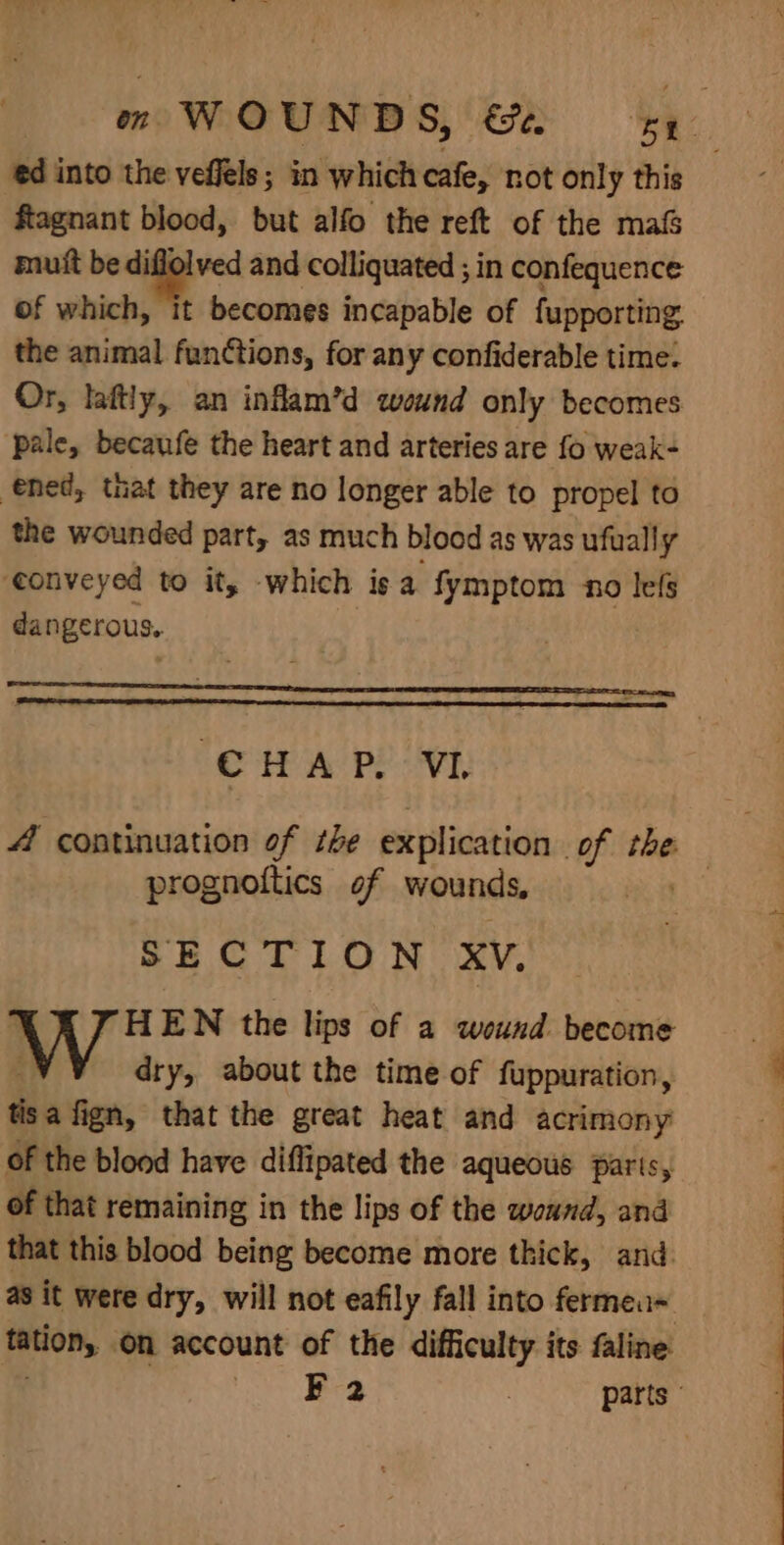 ed into the veffels; in which cafe, not only this ftagnant blood, but alfo the reft of the ma&amp; mutt be diflolved and colliquated ; in confequence of which, it becomes incapable of fupporting. the animal functions, for any confiderable time: Or, laftly, an infam’d wound only becomes pale, becaufe the heart and arteries are fo weak- ened, that they are no longer able to propel to the wounded part, as much blood as was ufually ‘conveyed to it, -which is a fymptom no lefs da ngerous. | CHAP. VL 4 continuation of the explication of the prognoftics of wounds, SECTION XV. YF HEN the lips of a wound become dry, about the time of fuppuration, tisa fign, that the great heat and acrimony of the blood have diflipated the aqueous paris, of that remaining in the lips of the wound, and that this blood being become more thick, and. as it were dry, will not eafily fall into fermeu= tation, on account of the difficulty its faline Le eee | parts ©