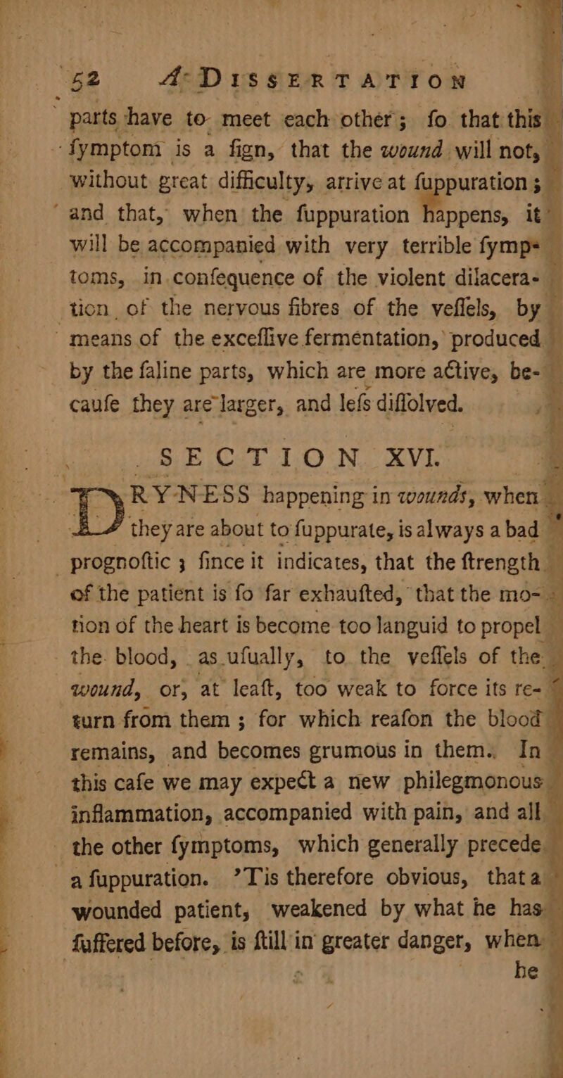 ‘Wz A-DIssERTATION  parts have to. meet each other; fo that this “ fymptom is a fign, that the wound will not, _ without great difficulty, arrive at fuppuration ; 2 “and that, when’ the fuppuration Movers it’ i will be accompanied with very terrible fymp= toms, in.confequence of the violent dilacera- tion of the nervous fibres of the veflels, by means of the exceflive fermentation, produced y by the faline parts, which are more active, be- _ caufe they are larger, and lefs diflolved. , ‘ SECTION XVI. » RYNESS happening in wounds, when : is they are about to fuppurate, isalways abad — _prognoftic 3 fince it indicates, that the ftrength i of the patient is fo far exhaufted, that the mo- Zz tion of the heart is become too languid to propel _ the. blood, as_ufually, to the veffels of the — wound, or, at leaft, too weak to force its re- j turn from them ; for which reafon the blood remains, and becomes grumous in them. In © this cafe we may expect a new philegmonous — inflammation, accompanied with pain, and all _ the other fymptoms, which generally precede -afuppuration. ’Tis therefore obvious, thata wounded patient, weakened by what he has fuffered before, is {till in greater danger, when — : | ; } he - =