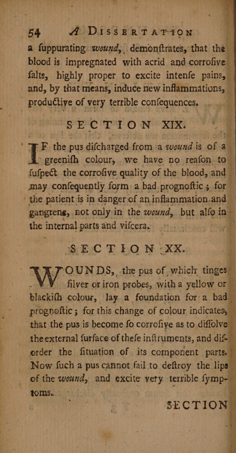 a \ blood is impregnated with acrid and corrofive | falts, highly proper to excite intenfe pains, srerro nex OE F the pus difcharged from. a salgalis is of 3 a greenifh colour, we have no reafon. to 4 fafpect the corrofive quality of the blood, and mnay confequently form) a bad _prognoftic 5 for gangrene, not only in the wound, but alfo in the internal parts and vifceran =. . a, dé) . SECTION -XX. ‘OUN DS, the pus of , whiclr tingesie = filver or iron probes, with a yellow or — blackith colour, lay a foundation for a bad prognottic ; for this change of colour indicates, that the pus is become fo corrofiye as to diffolve | the external furface of thefe infiruments, and dif Now fuch a pus cannot fail to deftroy the lips of the wound, and e excite very terrible fymp- ; SECTION