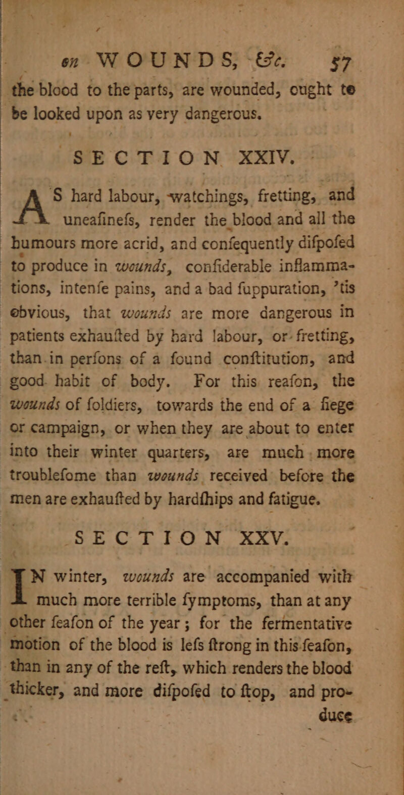 the blood to the'parts, are wounded, ought te be looked upon as very dangerous. SECTION XXIV. ‘S hard labour, -watchings, fretting, and uneafinefs, render the blood and all the _ bumours more acrid, and confequently difpofed to produce in wounds, confiderable inflamma- tions, Intenfe pains, and a bad fuppuration, tis “@bvious, that wounds are more dangerous in | patients exhaufted by hard labour, or: fretting, than.in perfons of a found conftitution, and good. habit of body. For this reafon, the Wounds of foldiers, towards the end of a flege or campaign, or when they are about to enter into their winter quarters, are much; more troublefome than wounds received before the men are exhaufted by hardfhips and fatigue. ate Co FON. AVG JN winter, wounds are accompanied with - much more terrible fymptoms, than at any Other feafon of the year; for the fermentative “Motion of the blood is lefs ftrong in this-feafon, than in any of the reft, which renders the blood thicker, and more difpofed to ftop, and pro- SF