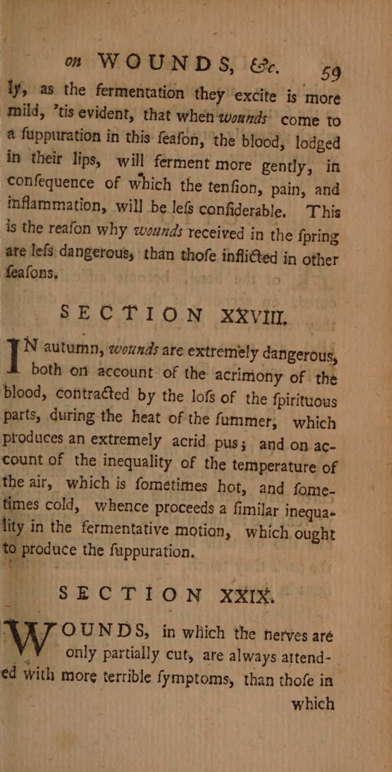 ly, as the fermentation they ‘excite is more mild, “tis evident, that when wounds: come to @ fuppuration in this feafon, the blood, lodged in their lips, will ferment more gently, in confequence of which the tenfion, pain, and inflammation, will be lef confiderable, This is the reafon why wounds received in the {pring ate lefs dangerous, than thofe inflited in other feafons, nt wed * SECTION xxv, FN autumn, wounds are extremely dangerous, both on account of the acrimony of the blood, cotttraéted by the lofs of the {pirituous parts, during the heat of the fummer, which produces an extremely acrid pus; and on ac- count of the inequality of the temperature of the air, which is fometimes hot, and fome- times cold, whence proceeds a fimilar inequa+ lity in the fermentative motion, which ought to produce the fuppuration. i, aa SECTION XXIX, ART OUNDS, in which the nerves aré ed with more terrible fymptoms, than thofe in which -