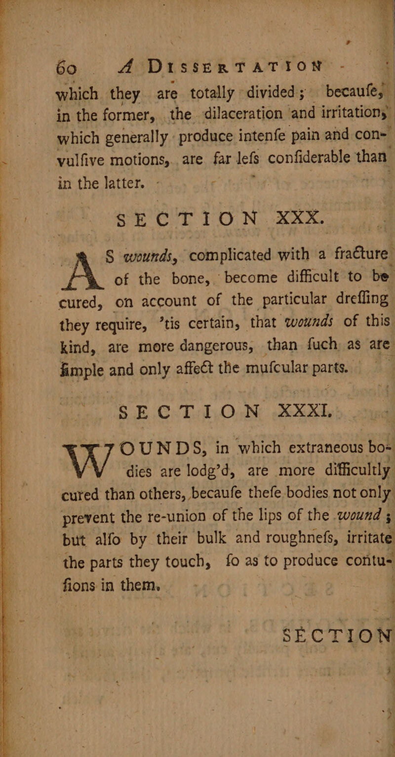Bays. ae Dt SSERTATION which they are totally divided; becaufe, in the former, the dilaceration and irritations which generally . produce intenfe pain and con- vulfive motions,.. are far lefs confiderable than in a latter. - . SECTION XXX. of the bone, become difficult to be cured, on account of the particular drefling they require, ’tis certain, that wounds of this kind, are more dangerous, than fuch as are apis and only affect the mufcular panty | aa SECTION XXX rOUNDS, in which extraneous bos dies are lodg’d, are more difficultly cured than others, becaufe thefe bodies not only prevent the re-union of the lips of the wound ; but alfo by their bulk and roughnefs, irritate the parts they touch, fo as to produce contus fions in them, . SECTION Ps