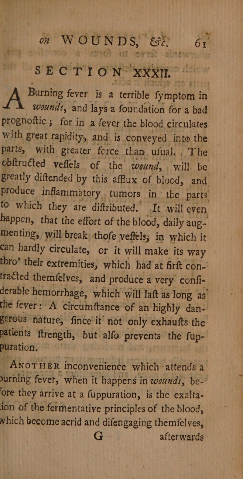on WOUNDS, 8 om SECTION: XXX A Be fever is a terrible fyenptod in wounds, and Jays a foundation for a bad prognoftic ; for in a fever the blood circulates with great rapidity, and) is conveyed into the parts, with greater force than ufual. , The obftructed veflels of the wound, will be greatly diftended by this aflux of blood, and produce inflammatory. tumors in the parts to which they are diftributed.’ It will even happen, that the effort of the blood, daily aug menting, will break thofe veffels; in which it can hardly circulate, or it will make its way thro’ their extremities, which had at firft con-: tracted themfelves, and produce a very confi- derable hemorrhage, which will laft 4s long as” the fever: A circum ftance ‘of an highly dan- zerous: ‘ature, fince’ it’ not only exhautfts the patients ‘ftrength, but alfo prevents the fup- Puration. otek _ ANOTHER inconvenience which attends a urhing fever, when it happens i in wounds, be- ore they arrive at a fuppuration, is the exalta- ion of the fermentative principles of the blood, which become acrid and difengaging themfelves, afterwards