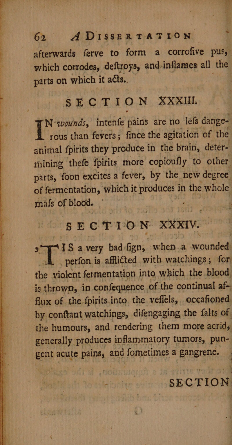 -~ afterwards ferve to form a corrofive pus which corrodes, deftroys, and-inflames all the parts on which it acts, SECTION XX XUIL N-wounds, intenfe pains are no lefs dange- rous than fevers; fince the agitation of the animal fpirits they produce 1 in the brain, deter- mining thefe {pirits more copioufly to other parts, foon excites a fever, by the new degree of fermentation, which it produces i in the whole | mals of blood. % SECTION XXXIV. 1S avery bad fign, when.a avail _perfon is afflicted with watchings; for hal violent fermentation into which the blood is thrown, in confequence of the continual af. flux of the fpirits.into. the veflels, occafioned by conftant watchings, difengaging the {alts of. the humours, and rendering them more acrid, generally produces inflammatory tumors, pun-. Eeht acute pains, and fometimes a ‘gangrene. ainetie SECTION