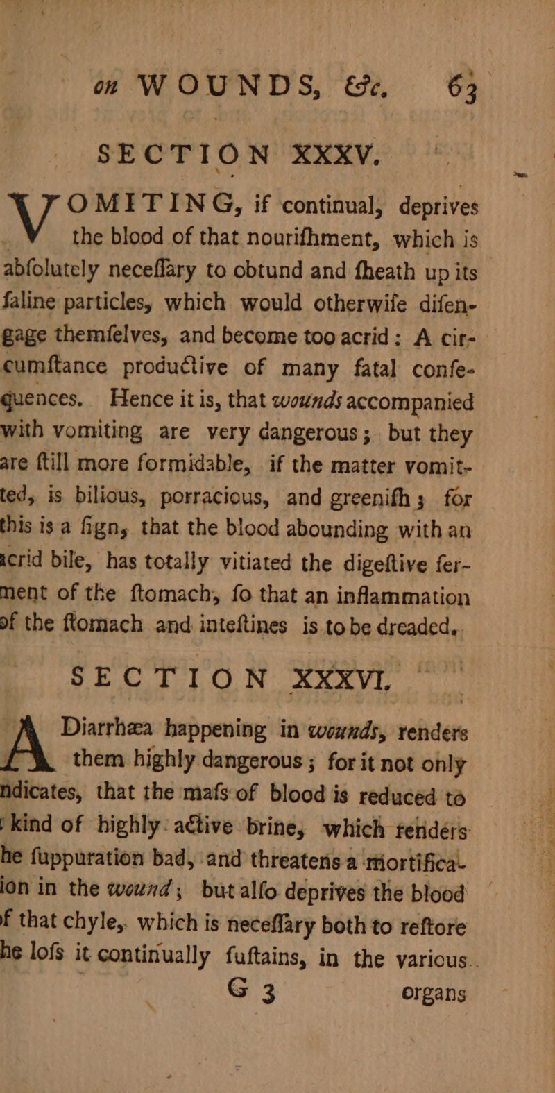 “SECTION XXxV. OMITING, if continual, deprives the blood of that nourifhment, which is abfolutely neceflary to obtund and fheath up its faline particles, which would otherwife difen- Gage themielves, and become tooacrid: A cir- cumftance productive of many fatal confe- quences. Hence itis, that wounds accompanied with vomiting are very dangerous; but they are till more formidable, if the matter vomit- ted, is bilious, porracious, and greenifh; for this is a fign, that the blood abounding with an icrid bile, has totally vitiated the digeftive fer- ment of the ftomach, fo that an inflammation of the ftomach and inteftines is tobe dreaded. SECTION XXXVI. Diarrhea happening in wounds, renders them highly dangerous ; for it not only hdicates, that the mafs of blood is reduced to )kind of highly: aétive brine, which retidérs he fuppuration bad, and threatens a Mortifica ion in the wound; butalfo deprives the blood f that chyle,. which is neceflary both to reftore he lofs it continually fuftains, in the various. G 3 organs