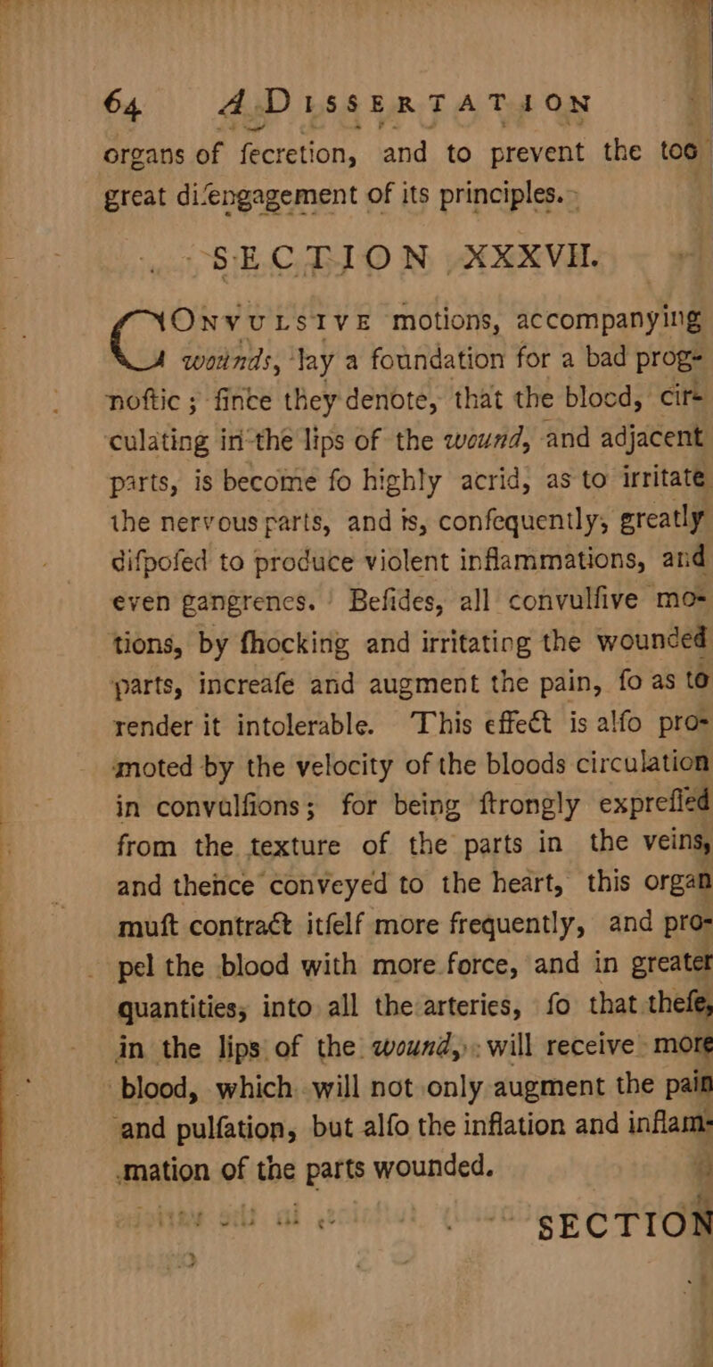 organs of fecretion, and. to prevent the too. great difengagement of its principles.» “SECTION XXXVH. OnvuLsive motions, accompany Ing wounds,’ lay a foundation for a bad prog: noftic ; fince they denote, that the blocd, cir+ culating inthe lips of the wound, and adjacent parts, is become fo highly acrid, as to irritate ihe nervous farts, and is, confequently, greatly difpofed to produce violent infammations, and even gangrenes. Befides, all convulfive mo- tions, by fhocking and irritating the wounded parts, increafeé and augment the pain, fo as te render it intolerable. This effect is alfo pro- moted by the velocity of the bloods circulation ih in convalfions; for being ftrongly exprefled i from the texture of the parts in the veins, and thence conveyed to the heart, this organ muft contraét itfelf more frequently, and pro- pel the blood with more force, and in greater quantities; into all thearteries, fo that thefe, in the lips of the wound,). will receive more blood, which will not only augment the pain and pulfation, but alfo the inflation and inflam- ‘mation of the parts wounded. ‘ fied self al ecicftut, ‘yllase SECTION .§