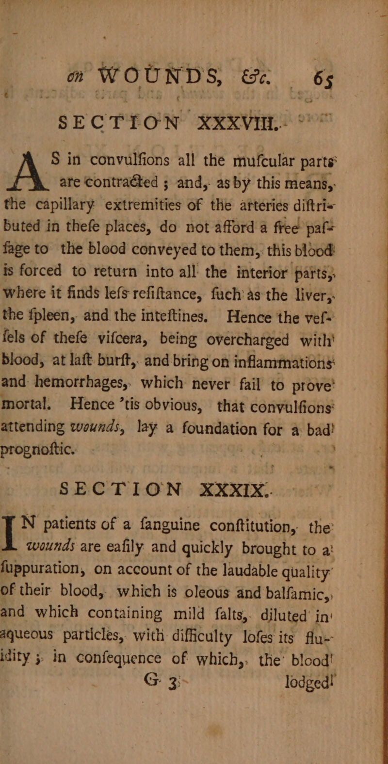 (@ WOUNDS, . _ of S EOE t ON XXXVIIL- S in convulfions all the mufcular parts ate contraéted ; and, as by this means,. the capillary extremities of the arteries diftri+ buted in thefe places, do not afford a free paf= fage to the blood conveyed to them, this blood is forced to return into all the interior parts, where it finds lefs refiftance, fuch as the liver, the fpleen, and the inteftines. Hence the vef- fels of thefe vifcera, being overcharged with’ blood, at laft burft, and bring on inflammations and hemorrhages, which never fail to prove’ mortal. Hence ’tis obvious, that convulfions' attending wounds, lay a foundation for a: bad?! sane ang ek A SECTION XXXIX. N patients of a fanguine conftitution, the’ wounds are eafily and quickly brought to a: Sraptiration, on account of the laudable quality: of their blood, which is oleous and balfamic,, and which containing mild falts,. diluted’ in aqueous particles, with difficulty lofes its Au-- idity 5 in confequence of which,. the’ blood! G 3 lodged!