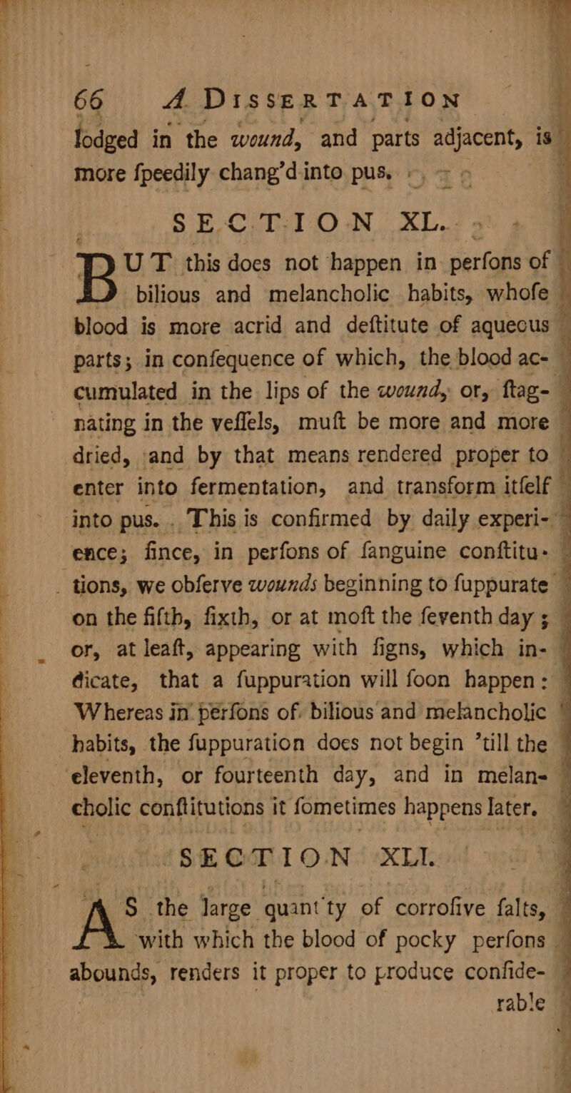 lodged in the wound, and parts adjacent, is” more f{peedily chang’dinto pus. «= &gt; : SECT ON. XL. 5. 4 U T this docs not happen in perfons off J bilious and melancholic habits, whofe blood is more acrid and deftitute of aquecus : parts; in confequence of which, the blood ac- : cumulated in the lips of the wound, or, flag- nating in the veflels, muft be more and more | dried, and by that means rendered proper to enter into fermentation, and transform itlelf into pus. . This is confirmed by daily experi-. ‘ence; fince, in perfons of fanguine conftitu- ~ _ tions, we obferve wounds beginning to fuppurate : on the fifth, fixth, or at moft the feventh day ; or, at leaft, appearing — with fi igns, which in- } dicate, that a fuppuration will foon happen: Whereas in’ peérfons of. bilious and melancholic © habits, the fuppuration does not begin till the { ‘eleventh, or fourteenth day, and in melan- : cholic conftitutions it fometimes happens later. SECTION XLI. S the large quant ‘ty of corrofive falts, : with which the blood of pocky perfons ~ abounds, renders it proper to produce confide- — rable