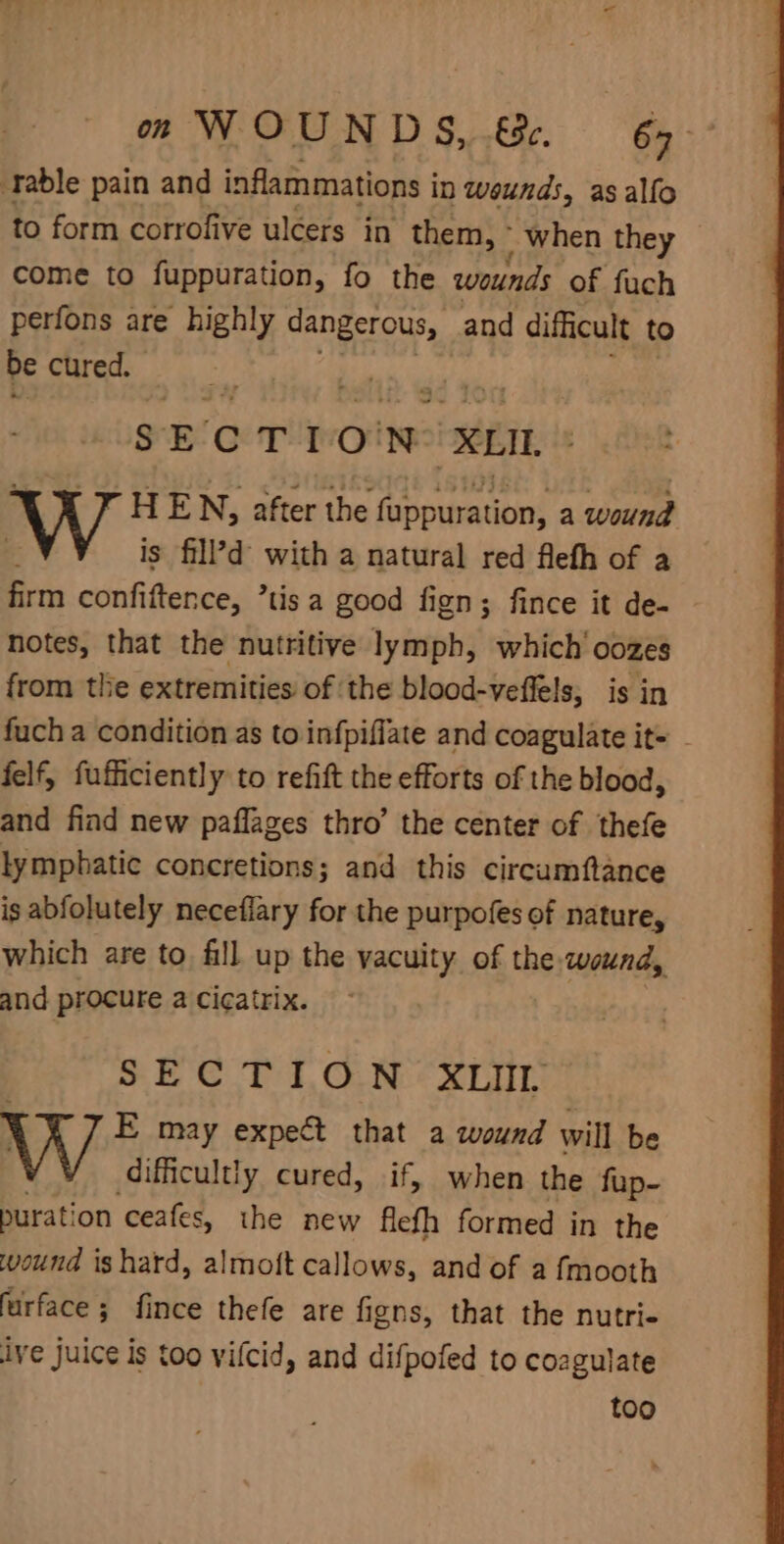 ‘rable pain and inflammations i in weunds, asalfo to form corrofive ulcers in them, ° when they come to fuppuration, fo the wounds of fuch perfons are highly dangerous, and difficult to be cured. SECTION: XLIL, HEN, after the fisoaunnd a wound is fill’?d’ with a natural red flefh of a firm confiftence, ’tis a good fign; fince it de- notes, that the nutritive lymph, which’ oozes from the extremities of ‘the blood-veffels, is in fuch a condition as to infpiffate and coagulate it= - felf, fufficiently to refift the efforts of the blood, and find new paflages thro’ the center of thefe lymphatic concretions; and this circumftance is abfolutely neceflary for the purpofes of nature, which are to fill up the vacuity. of the wound, and procure a cicatrix. SECTION XLIIL E may expect that a wound will be difficultly cured, if, when the fup- purat! on ceafes, the new flefh formed in the wound is hard, almoft callows, and of a {mooth furface ; fince thefe are figns, that the nutri ive juice is too vifcid, and difpofed to cozgulate too