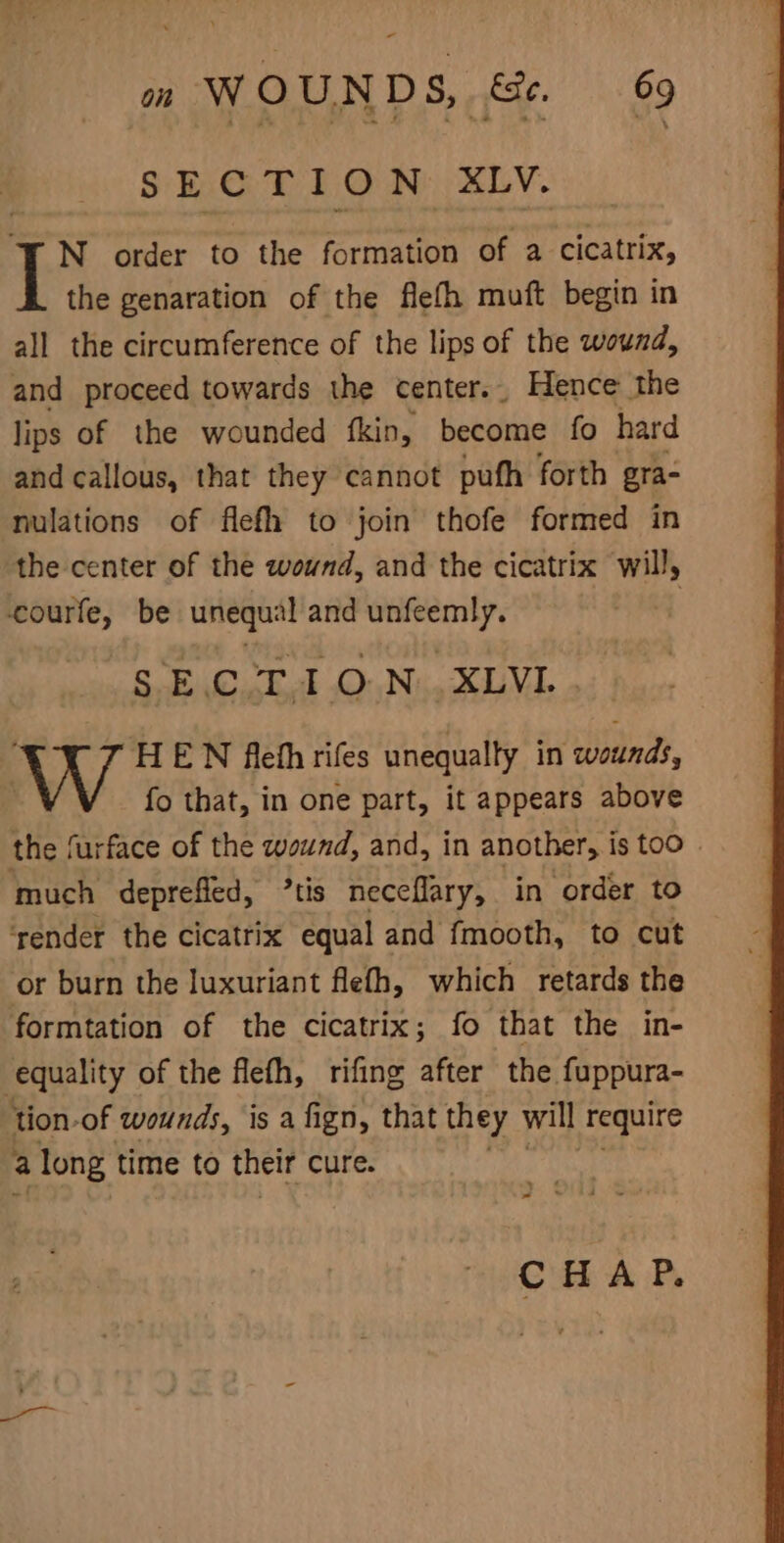- on W O UND s, —&amp;e. 69 SECTION XLV. N order to the formation of a cicatrix, the genaration of the flefh muft begin in all the circumference of the lips of the wound, and proceed towards the center. Hence the lips of the wounded fkin, become fo hard and callous, that they cannot pufh forth gra- nulations of flefh to join thofe formed in the center of the wound, and the cicatrix will, courfe, be unequal and unfeemly. | See ON SUV HEN ftefhrifes unequally in wounds, fo that, in one part, it appears above the furface of the waund, and, in another, is too » much deprefled, ’tis neceflary, in order to ‘render the cicatrix equal and fmooth, to cut or burn the luxuriant flefh, which retards the formtation of the cicatrix; fo that the in- equality of the flefh, rifing after the fuppura- tion-of wounds, is a fign, that they will require a long time to their cure. - ‘ = ba CHAP.