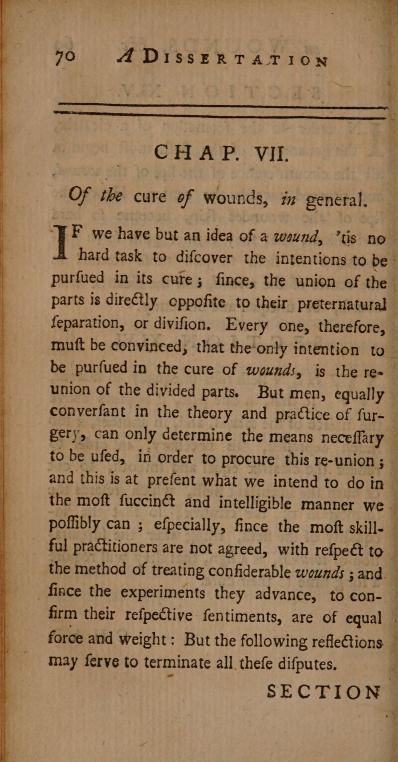 SS CHAP. VII. Of the cure of wounds, iz general, i i we have but an idea of a wound, ’tis no hard task to difcover the intentions to be &gt; purfued in its cute; fince, the union of the j parts is directly oppofite to their. preternatural — feparation, or divifion, Every one, therefore, muft be convinced, that the‘only intention to be purfued in the cure of wounds, is the re-— union of the divided parts. But men, equally converfant in the theory and practice of fur- gery, can only determine the means neceflary to be ufed, in order to procure this re-union ; and this is at prefent what we intend to do in the moft fuccin€ and intelligible manner we - poffibly can ; efpecially, fince the moft skille ful practitioners are not agreed, with refpeét to the method of treating confiderable wounds ; 5 and. _fince the experiments they advance, to con- firm their refpective fentiments, are of equal — force and weight: But the following refleCtions — may ferve to terminate all thefe difputes.