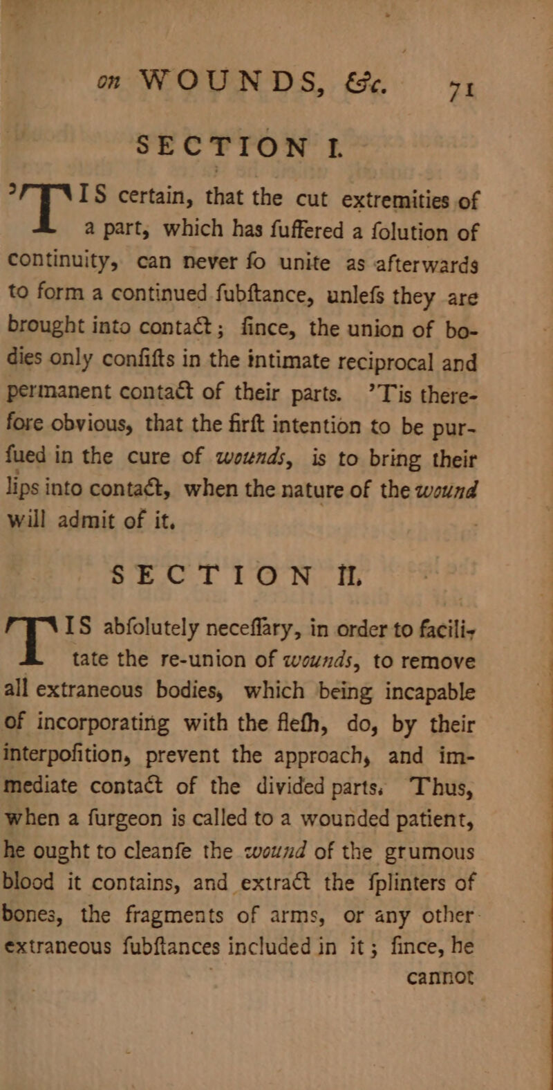 Wie: om WOUNDS, &amp;. 94 SECTION L ? IS certain, that the cut extremities of a part, which has fuffered a folution of continuity, can never fo unite as afterwards to form a continued fubftance, unlefs they are brought into contact; fince, the union of bo- dies only confifts in the intimate reciprocal and permanent contact of their parts. ’Tis there- fore obvious, that the firft intention to be pur- fued in the cure of wounds, is to bring their lips into contaét, when the nature of the wound will admit of it, SECTION IL IS abfolutely neceflary, in order to facilis tate the re-union of wounds, to remove all extraneous bodies, which being incapable of incorporating with the flefh, do, by their interpofition, prevent the approach, and im- mediate contact of the divided parts) Thus, when a furgeon is called to a wounded patient, he ought to cleanfe the «wound of the grumous blood it contains, and extract the fplinters of extraneous fubftances included in it; fince, he cannot NL a a ee ee a —