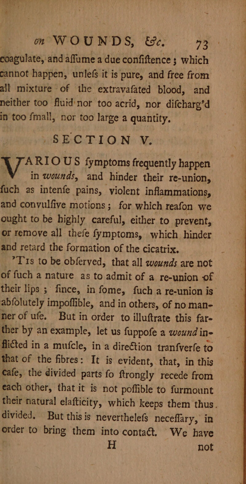 coagulate, and affume a due confiftence 3 which cannot happen, unlefs it is pure, and free from all mixture of the extravafated blood, and neither too fluid nor too acrid, nor difcharg’d in too fmall, nor too large a quantity. _-SECTION V. * We RIOUS fymptoms frequently happen in wounds, and hinder their re-union, fuch as intenfe pains, violent inflammations, and convulfive motions; for which reafon we ought to be highly careful, either to prevent, or remove all thefe fymptoms, which hinder and retard the formation of the cicatrix. _ ?T 1s to be obferved, that all wounds are not of fuch a nature as to admit of a re-union of their lips 5 fince, in fome, fuch a re-union is abfolutely impoffible, and in others, of no mane her of ufe. But in order to illuftrate this far ther by an example, let us fuppofe a wound ine flicted in a mufcle, in a direétion tranfverfe to that of the fibres: It is evident, that, in this Cafe, the divided parts fo ftrongly recede from each other, that it is not poffible to furmount their natural elafticity, which keeps them thus. divided. But this is neverthelefs neceflary, in piser to bring them into contaét. We have H not —