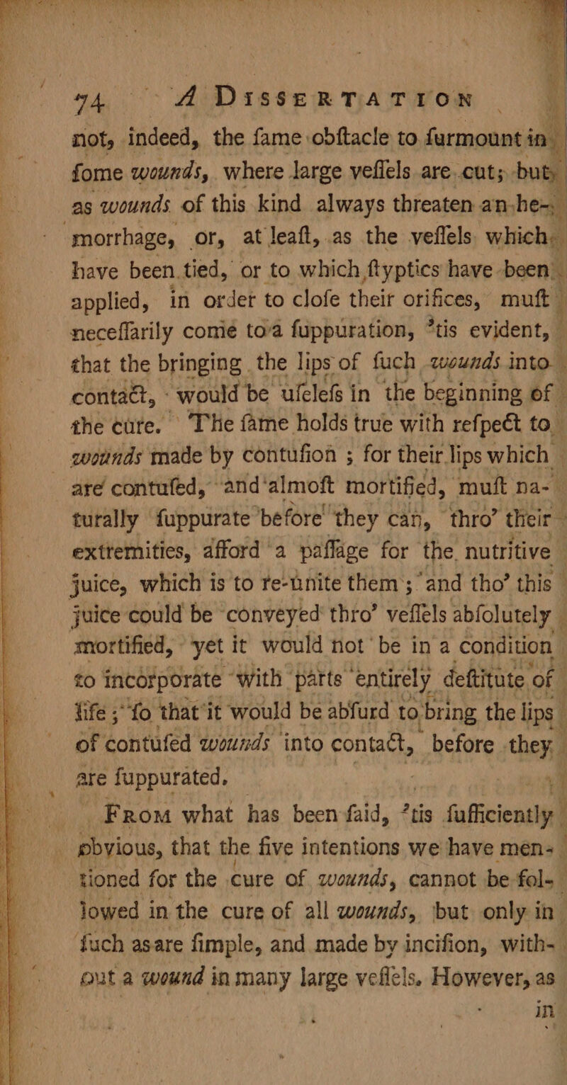 94, AIDISseRtTaATYoOM Ff not, indeed, the fame. obftacle to furmount i in. 4 fome wounds, where large veflels are cut; but, as wounds of this kind always threaten an, hem “morthage, or, at leaft, as the veflels which, have been. tied, or to which, ftyptics have been applied, in order to clofe their Si a muft neceflarily come toa fuppuration, *tis evident, © c that the bringing the lips of fuch wounds into. — contaét, - would be ulclefs in the beginning of : the cute. The fame holds true with refpect to wotnds made by contufion ; for their lips which — are contufed, ‘and* almoft mortified, ‘muft na-— turally fuppurate before ‘they can, thro’ their : extremities, afford a paflage for the. nutritive . juice, which is to te-tnite them’; “and tho’ this juice could be ‘conveyed thro’ veflels abfolutely ; mortified, yet it would not be ina condition to incorporate “with ‘patts entirely deftitute of fife ;“‘fo ‘that’ it would be abfurd to. ‘bring the lips : of contufed wounds into contact, before they. are fuppurated. : . From what has been faid, ?tis inffcionslp } pbyious, that the five intentions we have men- tioned for the cure of wounds, cannot be fol- lowed in, the cure of all wounds, but only in- fuch asare fimple, and made by incifion, with- outa wound in many large veflels. However, as in
