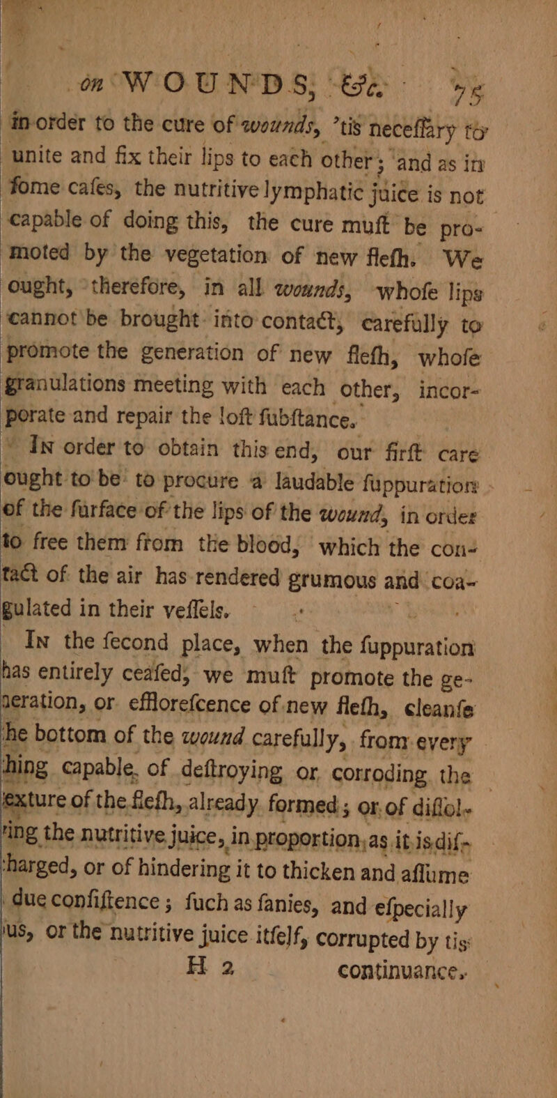 a WOUNDS; be inorder to the cure of wounds, ’tis neceffary to “unite and fix their lips to each other ; ‘and as in fome cafes, the nutritive lymphatie j juice is not capable of doing this, the cure muft be pro- moted by the vegetation of new flefh, We ought, ° therefore, in all wounds, whofe lips ‘cannot'be brought: into contact, carefully to promote the generation of new fleth, whole §ranulations meeting with each other, incor- Beate and repair the loft fubftance. ’ In order to obtain this end, our firft care ought to be: to procure a laudable fuppuration of the furface of the lips of the wound, in order to free them fiom the blood, which the con- tact of the air has rendered grumous an coa~ gulated in their veffels. | _ In the fecond place, when the Ginette as entirely ceafed; we muft promote the ge- aeration, or. effloreftence of-new flefh, cleanfe he bottom of the wound carefully, from: every hing capable. of deftroying or corroding. the xture of the flefh, already formed ; or: of diflol- ring the nutritive Juice, in proportion,as, itisdif~ ‘harged, or of hindering i it to thicken and aflume due confiftence ; fuch as fanies, and efpecially lus, or the nutritive juice ittelf, corrupted by tis H 2 continuance..