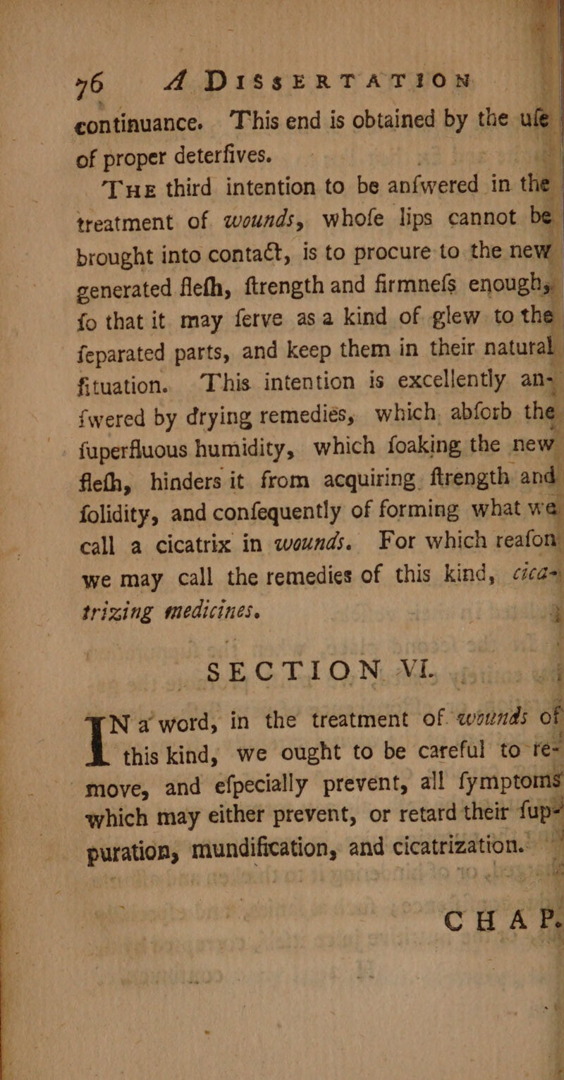 continuance. This end is obtained by the ue of proper deterfives. | a Tue third intention to be anfwered in the treatment of wounds, whofe lips cannot be brought into contact, is to procure to the new generated flefh, ftrength and firmnelfs enough, fo that it may ferve asa kind of glew to the feparated parts, and keep them in their natural fituation. This intention is excellently ans fwered by drying remedies, which, abforb the _. fuperfluous humidity, which foaking the new flefh, hinders it from acquiring, ftrength. andl folidity, and confequently of forming what we call a cicatrix in wounds. For which reafon we may call the remedies of this kind, tica= trizing wicaet ie | F “SECTION VL. 4 Na word, in the treatment of. wounds of this kind, we ought to be careful to” re- “move, and efpecially prevent, all fymptoms which may either prevent, or retard their fup- puration, einai eibeg and cicatrization. a: oh CHAP, ~