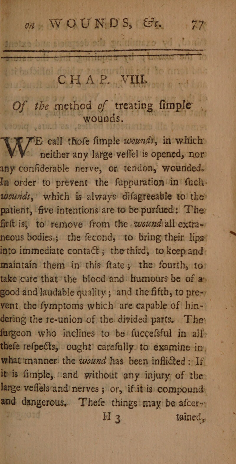 of tbe PY of treating fi imple i wounds. p call thofe fimple wounds, in’ syefich: /¥°. neither any large veflel is opened, nor any confiderable nerve, or tendon, wounded. In order to prevent the fuppuration: ini fach- wounds,’ which is always: difagréeable to’ the’ patient, five intentions are to be purfued:: The: firftis; to remove from the - woundiall extra- neous bodies.; the fecond, to bring their lips* into immediate contact; thethird, to keepand: Maintain them in’ this ftate; the fourth, to: take care thatthe blood and: humours be of a» good and laudable quality ; and the fifth, to pre=) vent. the fymptoms which are capable of hin- - dering the re-union of the. divided parts. The: furgeon who inclines to be’ fuccefsful in all) thefe refpects, ought’ carefully: to examine in, what'manner! the wound has been inflitted : If itis imple, and without any injury: of the: large veflels‘and: nerves ; or, “if.iteis: compound and dangerous, Thefe things may be afcer-: g H 3 tained,