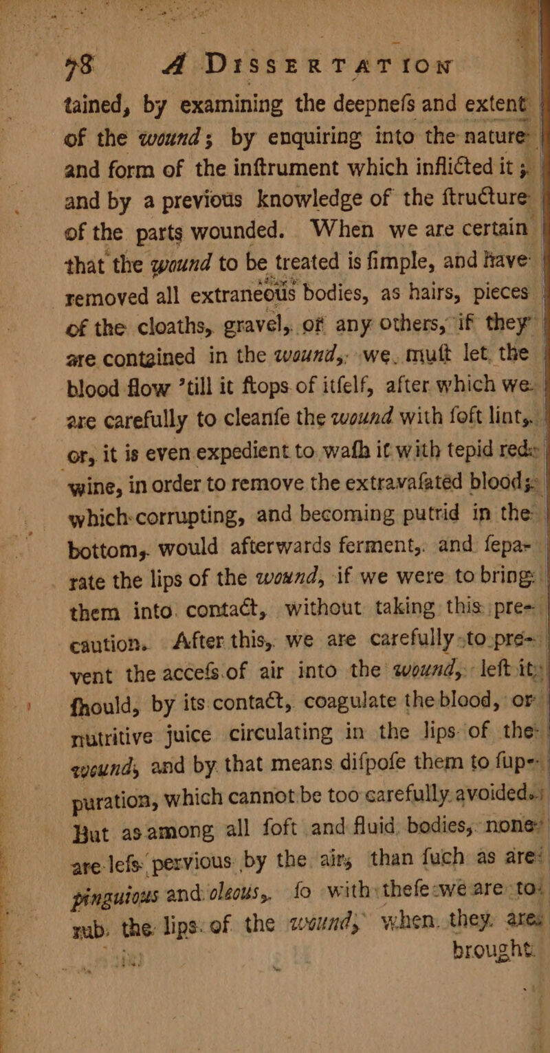 BP i x AP UR, 98 A DisseERTATION | tained, by examining the deepnefs and extent | of the wound; by enquiring into the nature: and form of the inftrument which inflicted it ;. | and by a previous knowledge of the ftructure of the parts wounded. When we are certain | that the waund to be treated is fimple, and Have removed all extraneous ‘bodies, as hairs, pieces” of the cloaths,. gravel, of any Others, if they” are contgined in the wound, we, muft let. the blood flow ’till it ftops of itfelf, after which we are carefully to cleanfe the wound with foft lint,. - oF, it is even expedient to. wafh it with tepid rede wine, in order to remove the extravafatéd bloods. which:corrupting, and becoming putrid in the bottom,. would afterwards ferment, and fepa- rate the lips of the wound, if we were to bring: them into. contaét, without taking this. pre- caution. After this, we are carefully -toopre- 3 vent the accefs.of air into the sound, left ity | Bs fhould, by its.contact, coagulate the blood, or nutritive juice circulating in the lips of the: qounds and by. that means difpofe them to fup- puration, which cannot be too carefully. avoided. Hut as among all foft and fluid, bodies, none? : are lefs pervious by the air, than fuch as are’ pinguross and olzous,, {fo with: thefecwe are: to. mab: the: Clie ef the wwund, when. they. ares ry brought. New