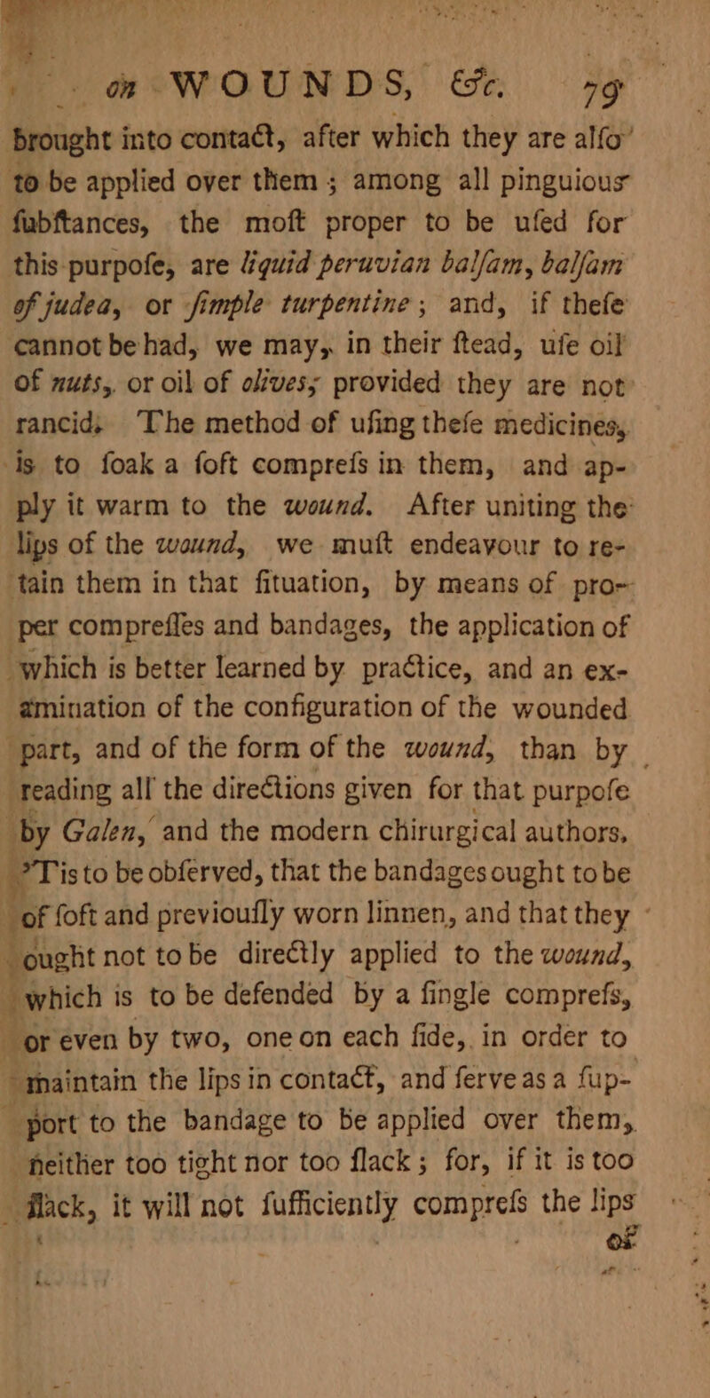 brought into contact, after which they are alfo’ to be applied over them ; among all pinguious fubftances, the moft proper to be ufed for this purpofe, are “guid peruvian balfam, balfam of judea, or fimple turpentine; and, if thefe cannot be had, we may, in their ftead, ufe oil of nuts, or oil of olives; provided they are not rancid; The method of ufing thefe medicines, is to foak a foft comprefs in them, and ap- ply it warm to the wound. After uniting the lips of the wound, we mutt endeavour to re- ‘tain them in that fituation, by means of pro- per compreffes and bandages, the application of which is better learned by practice, and an ex- amination of the configuration of the wounded | part, and of the form of the wound, than by reading all the dire€tions given for that purpofe “by Galen, and the modern chirurgical authors, Tis to be obferved, that the bandages ought tobe bof foft and previoufly worn linnen, and that they - ought not tobe directly applied to the wound, which is to be defended by a fingle comprefs, _ or even by two, oneon each fide, in order to maintain the lips in contact, and ferveasa fup= port to the bandage to be applied over them, heither too tight nor too flack; for, if it is too flack, it will not fufficiently comprefs the lips