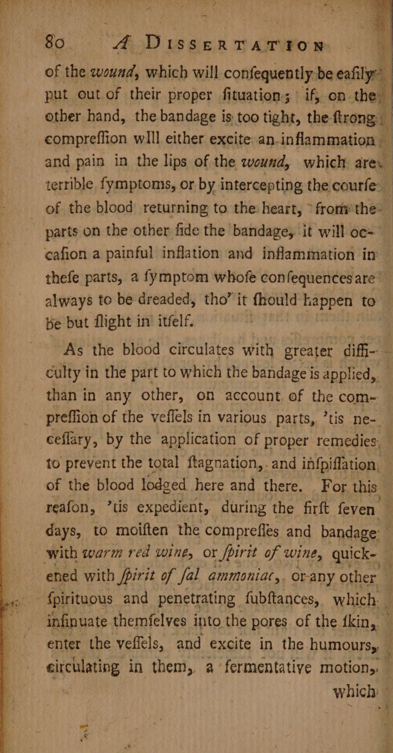 of the wound, which will confequently. be cally | put out of their proper fituation; | if, on the, other hand, the bandage is too tight, the firong | | compreflion wlll either excite: an-inflammation — and pain in the lips of the wound, which nell terrible fymptoms, or by intercepting the courfe: of the blood returning to the: heart, &gt; fromthe: _ parts on the other fide the bandage, it will oc=” thefe parts, a fymptom whofe con fequencesare’ always to be dreaded, tho’ it fhould kappen to Ke but flight in itfelf. As the blood circulates with areater diffi- ~ culty in the part to which the bandage is applied,. than in any other, on account. of the com- preffion of the veffels in various. parts, ’tis ne- ceflary, by the application of proper remedies, — to prevent the total ftagnation,. and infpiflation: of the blood lodged here and there. For this — reafon, ’tis expedient, during the firft feven days, to moiften the comprefles and bandage: — ‘ ened with fpirit of fal ammoniac,. Or-any other infinuate themfelves into the pores of the fkin, enter the veffels, and excite in the. humours, circulating in them, a fermentative motion,. which — ”
