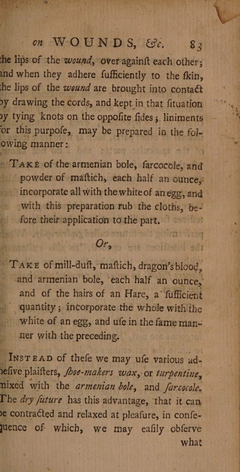 he lips'of the wound, overagaintt each other; ind when they adhere fufficiently to the fkin, he lips of the weund are brought into contaét by drawing the cords, and kept in that fituation y tying knots on the oppofite fides ;, liniments or this purpofe, may be prepared in the fol- owing manner : Ro There of the armenian bole, farcocntd: and powder of maftich, each half an ounce,: incorporate all with the whiteof anegg, and - with this preparation rub the cloths, be- | fore their-application to the part. © Or, 7. T AKE of mill- duft, maftich, dragon’sblood, and armenian bole, ‘each half an ounce, and of the hairs of an Hare, a’ fufficient »° ‘quantity ; incorporate the whole with'the . white of an egg, and ufe in the fame man- ner with the preceding. “Inst EAD of thefe we may ufe various ad- relive plaifters, Sove-makers Wax, or turpentine, nixed with the armienian bole, and farcocole, The dry future has this advantage, ‘that it can e contracted and relaxed at pleafure, in confe- juence of which, we may eafily obferve what