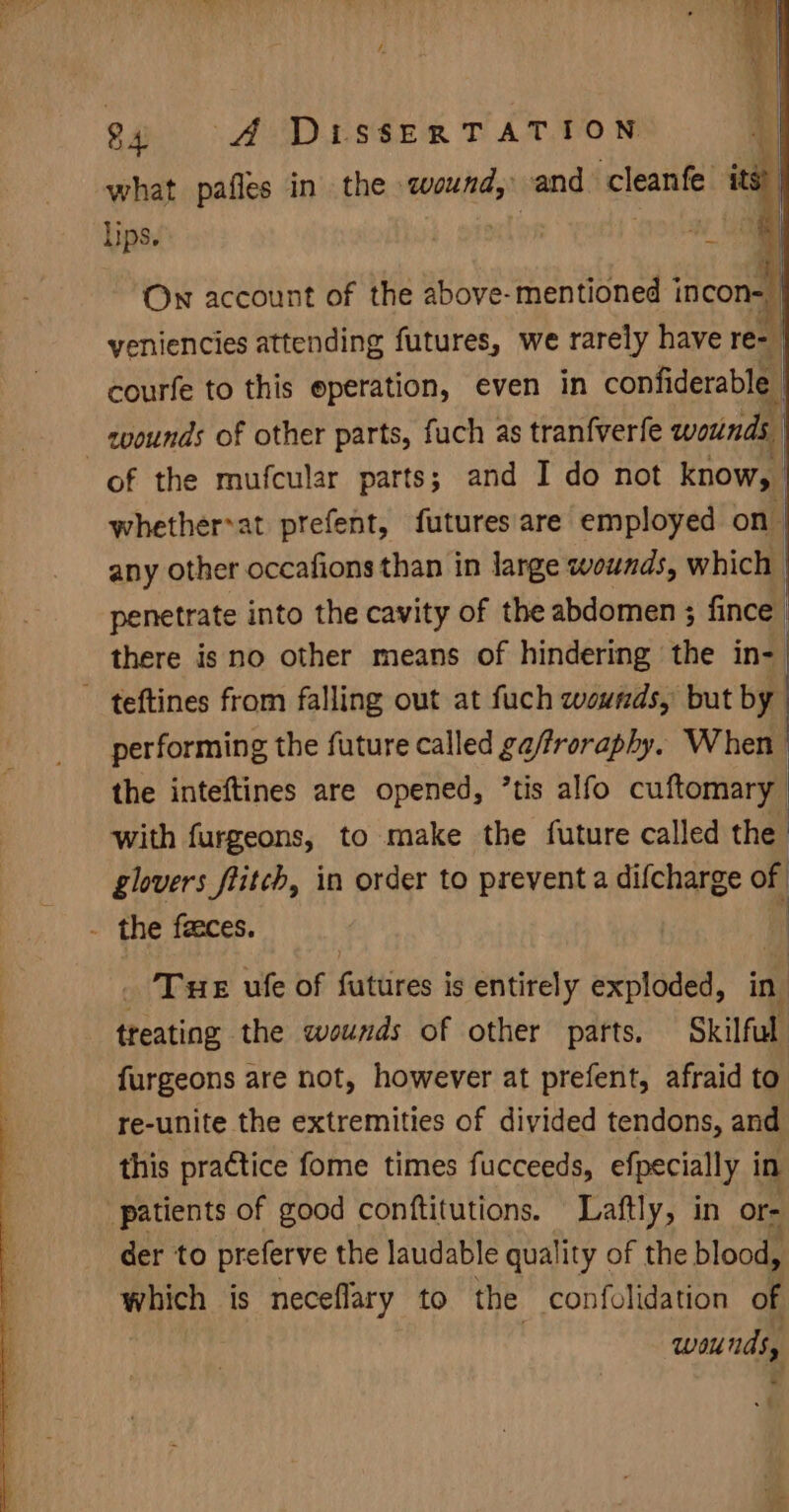 what pafles in the wound, and cleanfe ‘a lips. b or a Le Own account of the above-mentioned incone | yeniencies attending futures, we rarely have re- | courfe to this eperation, even in confiderable i zoounds of other parts, fuch as tranfverfe void of the mufcular parts; and I do not know, whether*at prefent, futures are employed on | any other occafions than in large wounds, which | penetrate into the cavity of the abdomen ; fince | there is no other means of hindering the in- ~ teftines from falling out at fuch wounds, but by performing the future called ga/froraphy. When the inteftines are opened, ’tis alfo cuftomary with furgeons, to make the future called the glovers flitch, in order to prevent a difcharge of - the feeces. : _ Tue ule of futures is entirely exploded, in’ treating the wounds of other parts. Skilful furgeons are not, however at prefent, afraid to re-unite the extremities of divided tendons, and this practice fome times fucceeds, efpecially i in patients of good conftitutions. Laftly, in or- der to preferve the laudable qual ity of the blood, which is neceflary to the confolidation of | wounds, - att