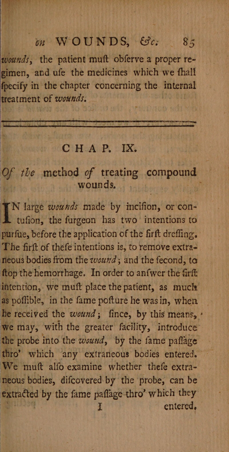 gimen, and ufe the medicines which we thal! fpecify in the chapter concerning the anges treatment of wounds, - wounds. N large wounds made by scifi, or con- tufion, the furgeon has two intentions to purfue, before the application of the firft dreffing. The firft of thefe intentions is, to remove extra- neous bodies from the zwveund; and the fecond, ta ftop the hemorthage. In order to anfwer the &amp;rft intention, - we mutt place the patient, as much a8 poflible, in the fame pofture he wasin, when he received the wound; fince, by this means, the probe into the wound, by the fame paflage thro’ which any extraneous bodies entered. We mutt alfo examine whether thefe extra- neous bodies, difcovered by the probe, can be ae by the fame paflage thro’ which they = H entered, »