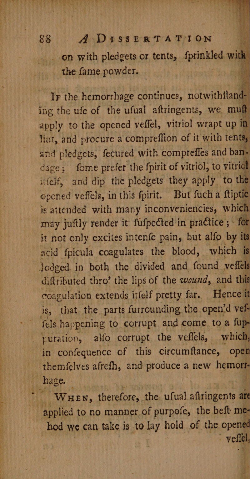 § “a ih Me 4! 88 A DirssERxRTATION ey be _on with pledgets or tents, fprinkled with: . ih | pie fame powder. ‘Tr the hemorrhage raise, notwith tend ing the ufe of the ufual aftringents, we. mut lint, and procure a compreflion of it with tents and pledgets, fecured with comprefies and ban- dage 5 ; fome prefer the fpirit of vitriol, to vitridl itfelf, and dip the pledgets they apply to the opened veffels, in this fpirit. But fucha ftiptie ig attended with many inconveniencies, which may juftly render it fufpected in practice ; : for it not only excites intenfe pain, but alfo by its acid {fpicula coagulates the blood, which is diftributed thro’ the lips of the wound, and this coagulation extends itfelf pretty far. Hence it is, that the parts furrounding the open’d vef- fels happening to corrupt and come. to a fup- yuration, alfo corrupt the veflels, which, in confequence of this circumftance, open themfelves afrefh, and produce a new hemort Wuen, Pherarones| the. ufual aftringents are hod we can take is to lay hold of the opened ~-vellel