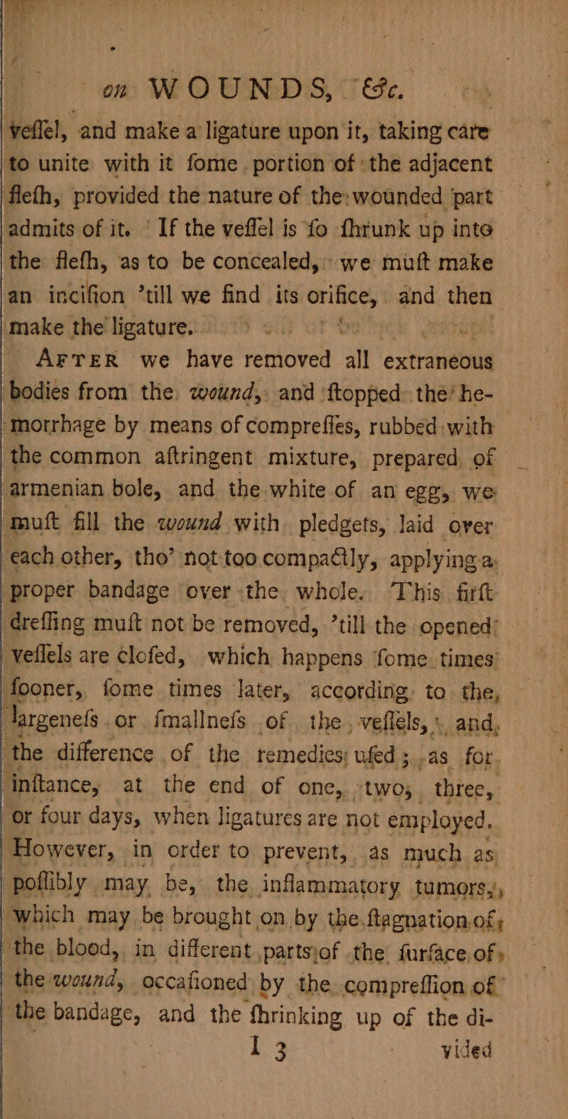 om WOUNDS, TS oh yeflel, and make a ligature upon it, taking care to unite with it fome. portion of the adjacent fleth, provided the nature of the: wounded ‘part admits of it. ' If the veflel is fo fhrunk up inte the fleth, as to be concealed,» we mutt make an incifion ’till we find its mie and then make the ligature... AFTER we have removed all extraneous bodies from the wound,. and ftopped&gt; the’ he- ‘morrhage by means of comprefles, rubbed with the common aftringent mixture, prepared. of armenian bole, and the white of an egg, we ‘mutt fill the wound with. pledgets, laid over each other, tho’ not too.compacily, applying a: proper bandage over the whole. This. firft drefling muft not be removed, ’till the opened’ Veflels are clofed, which happens fome. times’ fooner,, fome times later, according, to. the, Jargenefs or fmallnefs of . the, veffels, « and the difference of the remedies; ufed ; ,as_for. inftance, at the end of one, two; three, or four days, when ligatures are not employed. However, in order to prevent, as much as ‘poflibly may be, the. inflammatory tumors,', which may be brought on by the.ftagnation.of; the blood, in different ,partsjof the furface.of » the wound, occafioned by the. compreffion of the bandage, and the Shrinking up of the di- :