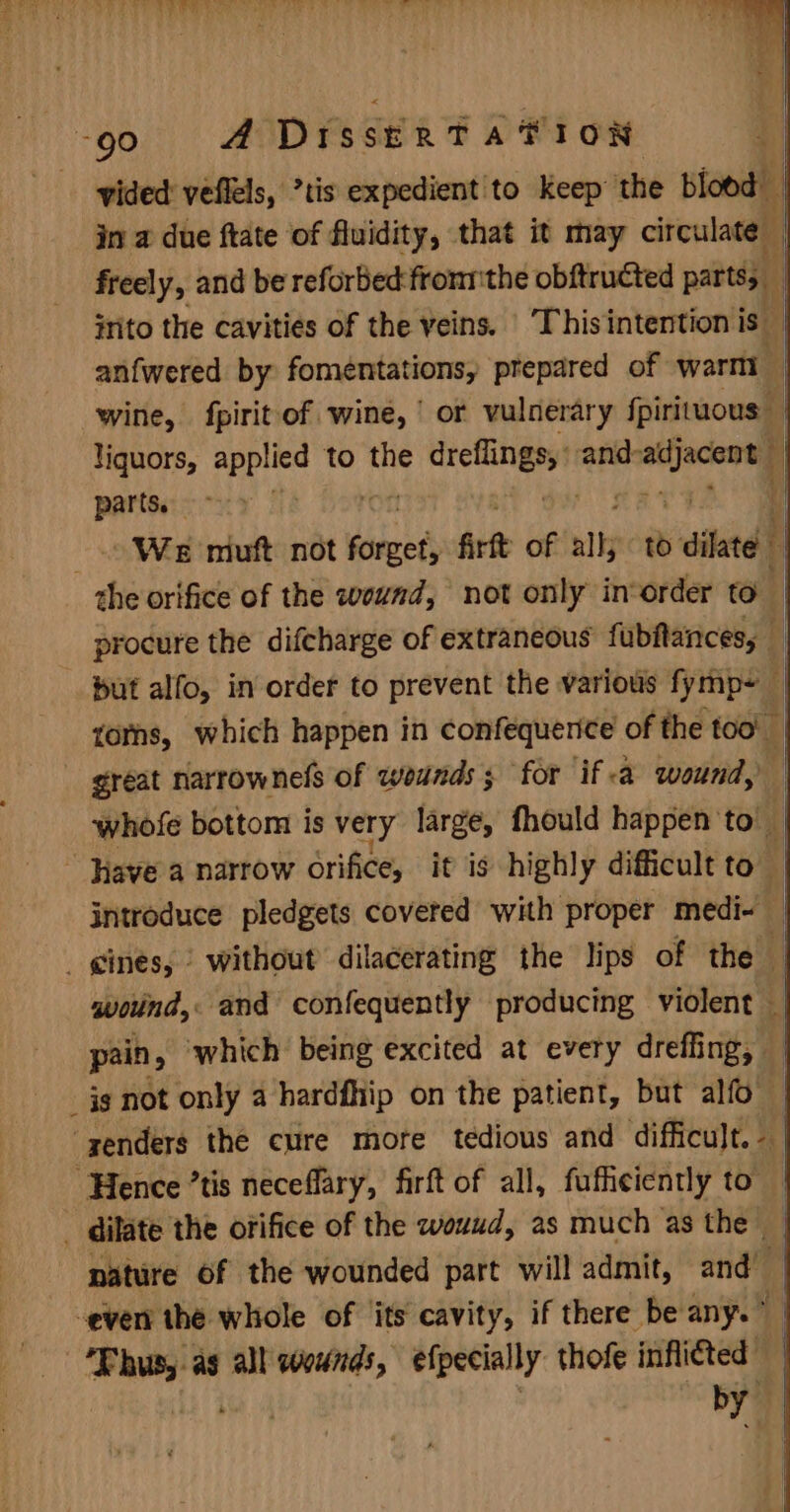 vided veflels, tis expedient to keep the blood in a due ftate of fluidity, that it may circulate | freely, and be reforbed:fronrthe obftructed parts, — inito the cavities of the veins. ‘Thisintention is ~ | anfwered by fomentations, prepared of wart wine, {pirit of wine, ' or vulnerary fpirimous” i liquors, applied to the like nathecaty i parts. - ‘| t We muft not forget; Art of alls 10 dite H procure the difcharge of extraneous fubftances, torns, which happen in confequerice of the too! | great narrownels of wounds; for if a wound, whofe bottom is very large, fhould happen’ to introduce pledgets covered with proper medi- i qwoind, and confequently producing violent | pain, ‘which being excited at every dreffing, | nature of the wounded part will admit, and