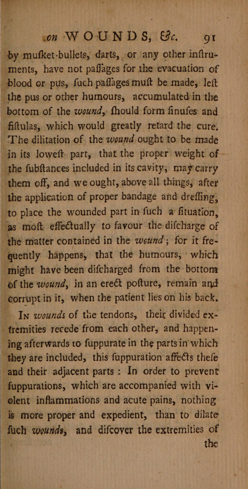 won WOUNDS, &amp;e. 1 by mufket-bullets, darts, or any other inftru- ments, have not paflages for the evacuation of _ blood or pus, fuch paflages muft be made, left the pus or other humours, accumulatedin the bottom of the wound, fhould form finufes and fiftulas, which would greatly retard the cure, The dilitation of the wound ought to be made jn its loweft. part, that the proper weight of - the fubftances included in its cavity, may carry them off, and we ought, above all things; after the application of proper bandage and drefling, to place the wounded part in fuch a fituation, gs moft. effectually to favour the-difcharge of _ the matter contained i in the wetnd; for it fre- quently happens, that the humours, ' which might have been difcharged from the bottoms of the wound, in an erect pofture, remain and corrupt in it, when the patient lies on his back, In wounds of tue tendons, their divided ex- ( _ tremities recede from each other, and happen- _ ing afterwards to fuppurate in the parts in'which they are included, this fuppuration affects thele and their adjacent parts: In order to prevent _ fuppurations, which are accompanied with vi- olent inflammations and acute pains, nothing is more proper and expedient, than to dilate fuch wounds, and difcover the extremities of . the