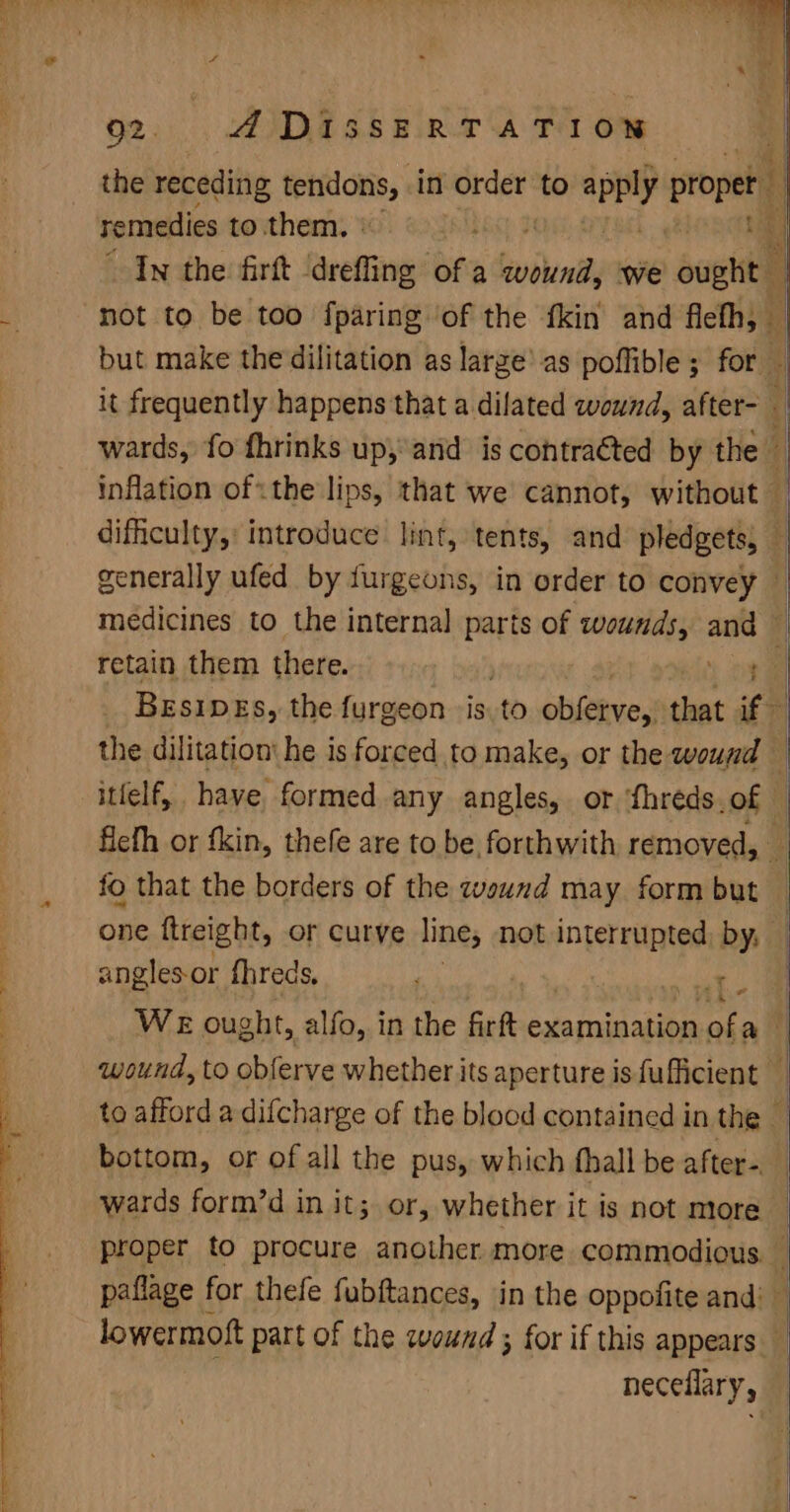 Q2. ADiIssERTATION the receding tendons, in order to apply proper 1 remedies to them. © is In the firft dreffing ofa vibe we up a % not to be too fparing ‘of the {kin and flefh, — but make the dilitation as large’ as poffible; for — it frequently happens that a dilated wound, after- ( wards, fo fhrinks up,and is contraéted by the — inflation of«the lips, that we cannot, without — difficulty, introduce lint, tents, and pledgets, — generally ufed by furgeons, in order to convey — medicines to the internal parts of wounds, and — retain them there. ea) BesipEs, the furgeon -is 0 obieives that if the dilitation' he is forced to make, or the wound — itfelf, have formed any angles, or fhreds.of — ficth or fkin, thefe are to be forthwith removed, _ fo that the borders of the wound may form but one ftreight, or curve line, not interrupted, by, | angles-or fhreds, ing , ne : WE ought, alfo, in the firft examination ook ai | wound, to observe whether its aperture is fufficient — to afford a difcharge of the blocd contained in the — bottom, or of all the pus, which fhall be after. wards form’d in it; or, whether it is not more — proper to procure another more commodious. i paflage for thefe fubftances, in the oppofite and: lowermoft part of the cvound ; for if this appears neceflary,