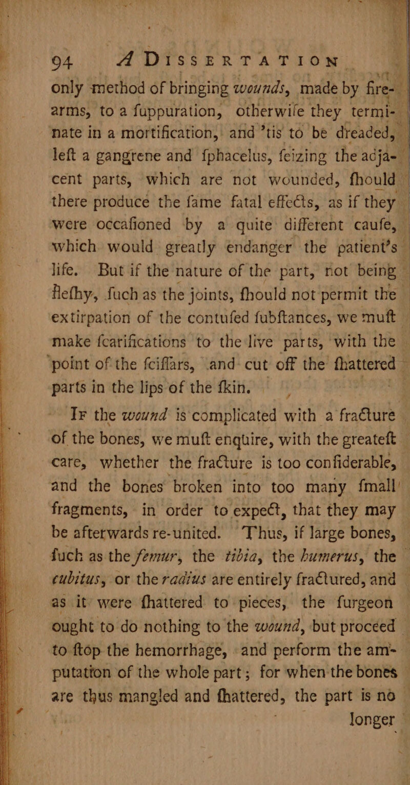 only method of bringing wounds, made by fire- 4 arms, to a fuppuration, otherwile they termi- nate in a mortification, and ’tis to be dreaded, | left a gangrene and {phacelus, feizing the adja- cent parts, which are not wounded, fhould — i there produce the fame fatal effects, as if they were occafioned by a quite different caufe, © which would greatly endanger the patient’s life. But if the nature of the part, not being : Hethy, fuch as the joints, fhould not permit the — extirpation of the contufed fubftances, we muft | make fcarifications to the live parts, with the ‘point of the fciflars, .and- cut off the’ fhattered ; parts in the lips of the fkin. — ’ A ‘Tr the wound is complicated with a fracture — of the bones, we muft enquire, with the greateft care, whether the fracture is too confiderable, and the bones broken into too many fmall fragments, in order to expect, that they may be afterwards re-united. Thus, if large bones, fuch as the femur, the tibia, the humerus, the — cubitus, or the radius are entirely fra€tured, and — as it were fhattered to pieces, the furgeon ought to do nothing to the wound, but proceed — to ftop the hemorrhage, and perform the am- — putation of the whole part; for when the bones — are thus mangled and fhattered, the part is no~ longer |