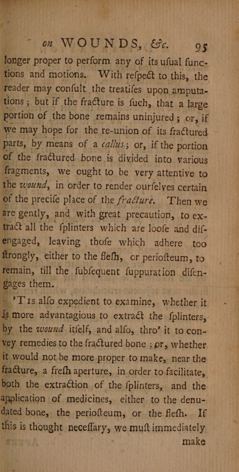 fonger proper to perform any of its ufual func- ‘tions and motions. With refpect to this, the ‘Teader may confult the treaties upon, amputa- tions ; but if the fracture is fuch, that a large portion of the bone remains uninjured ; or, if we may hope for the re-union of its fractured parts, by means of a callus; or, if the portion of the fractured bone is divided into various fragments, we ought to be very attentive to the wound, in order to render ourfelyes certain of the precife place of the fracture. Then we are gently, and with great precaution, to ex- frat all the fplinters which are loofe and dif- engaged, leaving thofe which adhere too ftrongly, either to the flefh, or periofteum, to Temain, till the fubfequent fuppuration difen- Gages them. TT 1s. alfo expedient to examine, whether it is more advantagious to extract the fplinters, by the wound itfelf, and alfo, thro’ it to con- vey remedies to the fraCtured bone ; pr, whether it would not be more-proper to make, near the fraGture,. a freth aperture, in order to facilitate, both the extraction of the fplinters, and the application of medicines, either to the denu- dated bone, the periofteum, or the fiefh.. If this is thought neceflary, we muft immediately e make