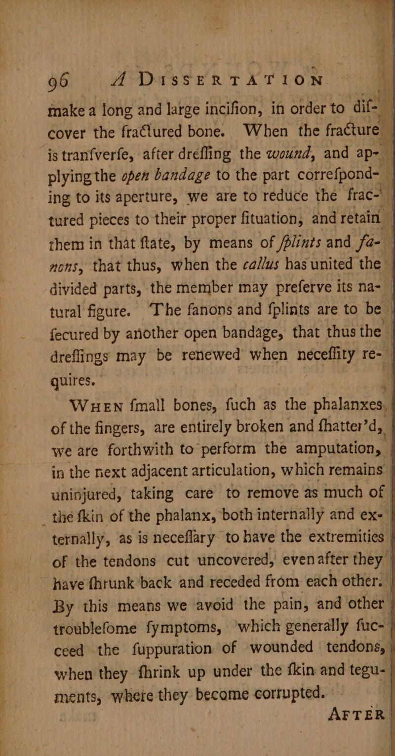 i “ ; 66 A Dass er TATLON. © make a long and large incifion, in order to dite : ing to its aperture, we are to radi the frac-\ | i tured pieces to their proper fituation, and retain 4 them in that flate, by means of Jplints and fa- nons, that thus, when the ca//us has united the — tural figure. ‘The fanons and fplints are to be | fecured by another open bandage, that thus the | dreflings may be renewed when nema re- | quires. WHEN fmall bones, fuch as the poe of the fingers, are entirely broken and fhatter’d,, we are forthwith to perform the acipulatienal | in the next adjacent articulation, which remains _ uninjured, taking care to remove as much of | ternally, as is neceflary to have the extremities | of the tendons cut uncovered, evenafter they By this means we ‘avoid the pain, and other | troublefome fymptoms, ‘which generally fuce | ceed the fuppuration of wounded tendons, | when they fhrink up under the fkin and tegu- ments, where they become corrupted. | AFTER