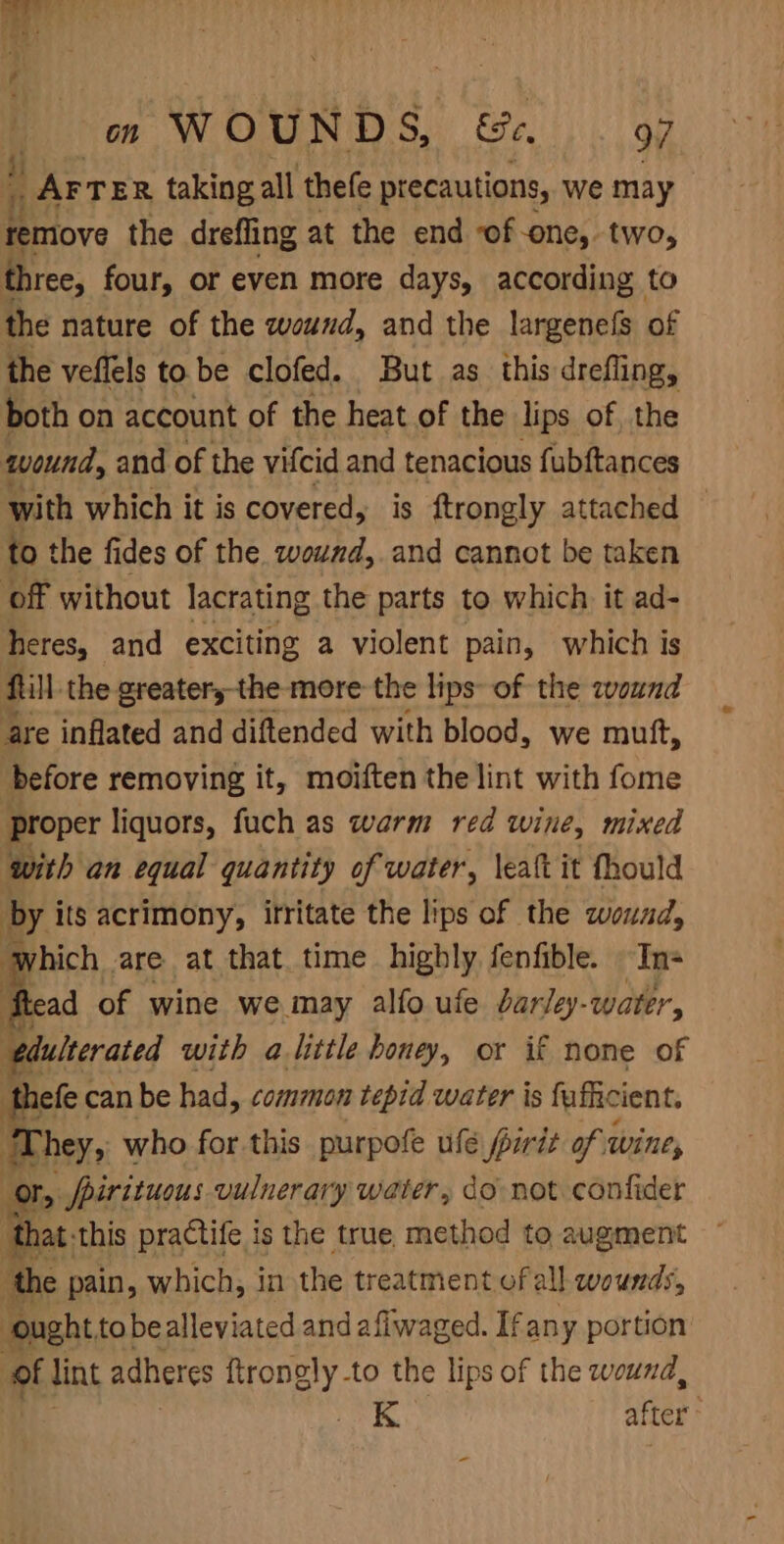 ! AFTER taking all thefe precautions, we may Ritiove the drefling at the end of one, two, three, four, or even more days, according to the nature of the wound, and the largenefs of the veffels tobe clofed. But as this drefling, both on account of the heat of the lips of, the wound, and of the vifcid and tenacious fubftances with which it is covered, is ftrongly attached © to the fides of the wound, and cannot be taken off without lacrating the parts to which it ad- heres, and exciting a violent pain, which is fill the greatery-the more the lips of the eound are inflated and diftended with blood, we mutt, before removing it, moiften the lint with fome proper liquors, fuch as warm red wine, mixed with an equal quantity of water, leaft it fhould by its acrimony, itritate the lips of the wound, hich are at that. time highly fenfible. In- | flead of wine we may alfo ufe barley-water, edulterated with a little honey, or if none of hefe can be had, common tepid water is fuficient. ‘They, who for this purpofe ufé pirit of wine, or, /pirituous vulnerary water, do not confider that this practife is the true, method to augment the pain, which, in the treatment of all wounds, ought tobealleviated andafiwaged. Ifany portion ‘of lint adheres eal -to the lips of the wound, K after :