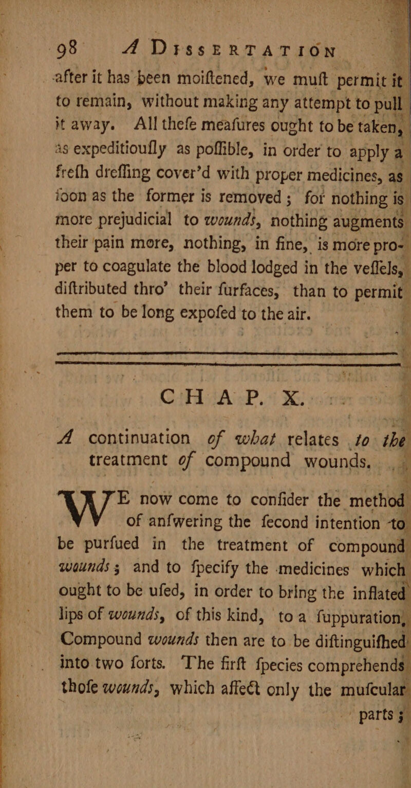 after it has peen moiftened, we muft permit it. to remain, without making any attempt to pull it away. All thefe meafures ought to be taken, 4s expeditiouflly as poflible, in order’ to apply a freth drefling cover’d with proper medicines, as ioon as the former is removed; for nothing i is more prejudicial to wounds, nothing augments. their ‘pain more, nothing, in fine, is more pro- per to coagulate the blood lodged in the veflels, diftributed thro’ their furfaces, than to permit: them to be long sates to the air. | GAH AAP. i Xe: A continuation of what relates to the treatment of compound wounds. a uv rs E now come to confider the method of anfwering the fecond intention to be purfued in the treatment of compound wounds ; and to fpecify the medicines which ought to be ufed, in order to bring the inflated lips of wounds, of this kind, toa fuppuration, Compound wounds then are to be diftinguifhed’ into two forts. The firft fpecies comprehends thofe wounds, which affe@t only the neue parts ; 5 oo