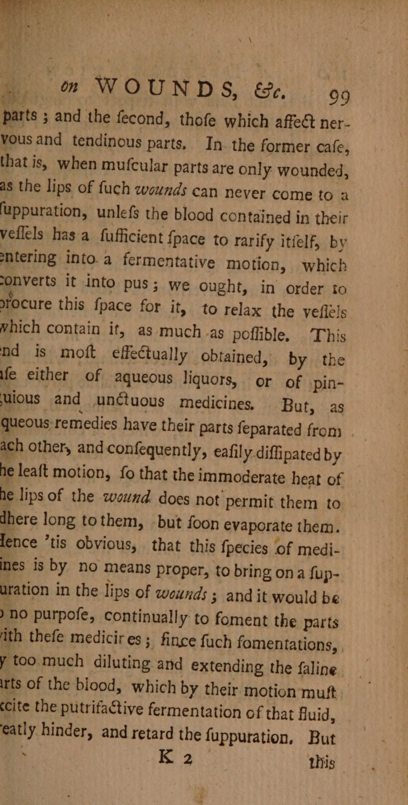 4 oon WOUNDS. te: 99 parts ; and the fecond, thofe which affect ner- vous and tendinous parts, In. the former cafe, that is, when mufcular parts are only: wounded, as the lips of fuch wounds can never come to 2 fuppuration, unlefs the blood contained in their veflels has a fufficient {pace to rarify itfelf, by sntering into.a fermentative motion, which onverts it into pus; we ought, in order to rocure this fpace for it, to relax the veflels which contain it, as much.as poflible. This nd is moft effectually obtained, by the fe either of aqueous liquors, or of pin- ious and unctuous medicines, But, as queous: remedies have their parts feparated from _ ach other, and confequently, eafily diffipated by he leaft motion, fo that the immoderate heat of he lips of the wound. does not permit them to dhere long tothem, -but foon evaporate them. lence ’tis obvious, that this fpecies of medi- ines is by no means proper, to bring ona fup- uration in the lips of wounds 3 and it would be ) no purpofe, continual! y to foment the parts ith thefe medicires; fince fuch fomentations, y too.much diluting and extending the faline irts of the blood, which by their motion muft cite the putrifactive fermentation of that fluid, eatly hinder, and retard the fuppuration, But -&lt; aS this |