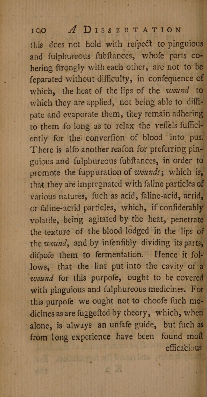 gene) A DissERTATION this does not hold with refpect to pinguious and fulphureous fubftances, whofe’ parts CO- hering ftrongly with each other, are not to be feparated without difficulty, in confequence of which, the heat of the lips of the wound to” which they are applied, not being able to diffi= pate and evaporate them, they remain adhering to them fo long as to relax the veflels fuffici- ently for thei converfion of blood into pu ne There is alfo another reafon for preferring pin= 4 - guious and fulpbureous fubftances, in order @ promote the fuppuration of wounds; which is, that they are impregnated with faline particles off various natures, fuch as acid, faline-acid, acrid, or faline-acrid particles, which, if contiderabi yolatile, being agitated by the heat,’ penetrate the texture of the blood lodged in the lips o the weund, and by infenfibly dividing its partoy difpofe them to fermentation. Hence it fo ye lows, that the lint put into the cavity of “qound for this purpofe, ought to be covere ‘ with pinguious and fulphureous medicines. For this purpofe we ought not to choofe fuch me= E v | dicines as are apna PY theory, which, whe f,
