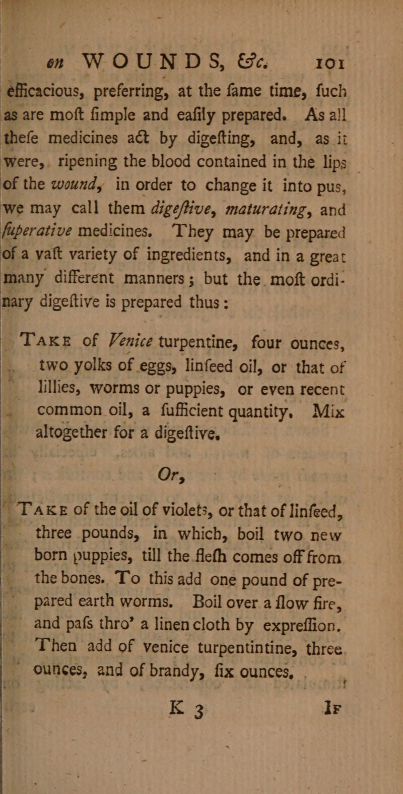 ¥ ono WOUNDS, &amp;. 101 ‘efficacious, preferring, at the fame time, fuch as are moft fimple and eafily prepared. As al! thefe medicines act by digefting, and, as it Were,. ripening the blood contained in the lips _ of the wound, in order to change it into pus, ‘We may call them digeftive, maturating, and fuperati ve medicines. ‘They may be prepared of a vaft variety of ingredients, and in a great many different manners; but the. moft ordi- nary digeftive is prepared thus: Take of Venice turpentine, four ounces, two yolks of eggs, linfeed oil, or that of lillies, worms or puppies, or even recent _ common oil, a fufficient quantity, Mix altogether for a digeftive. Or, rt Take of the oil of violets, or that of linfeed, _ three pounds, in which, boil two new born puppies, till the flefh comes off from _ the bones. To this add one pound of pre- _ pared earth worms. Boil over a flow fire, _ and pafs thro’ a linencloth by expreflion. Then add of venice turpentintine, three. “ ounces, and of brandy, fix ounces, .