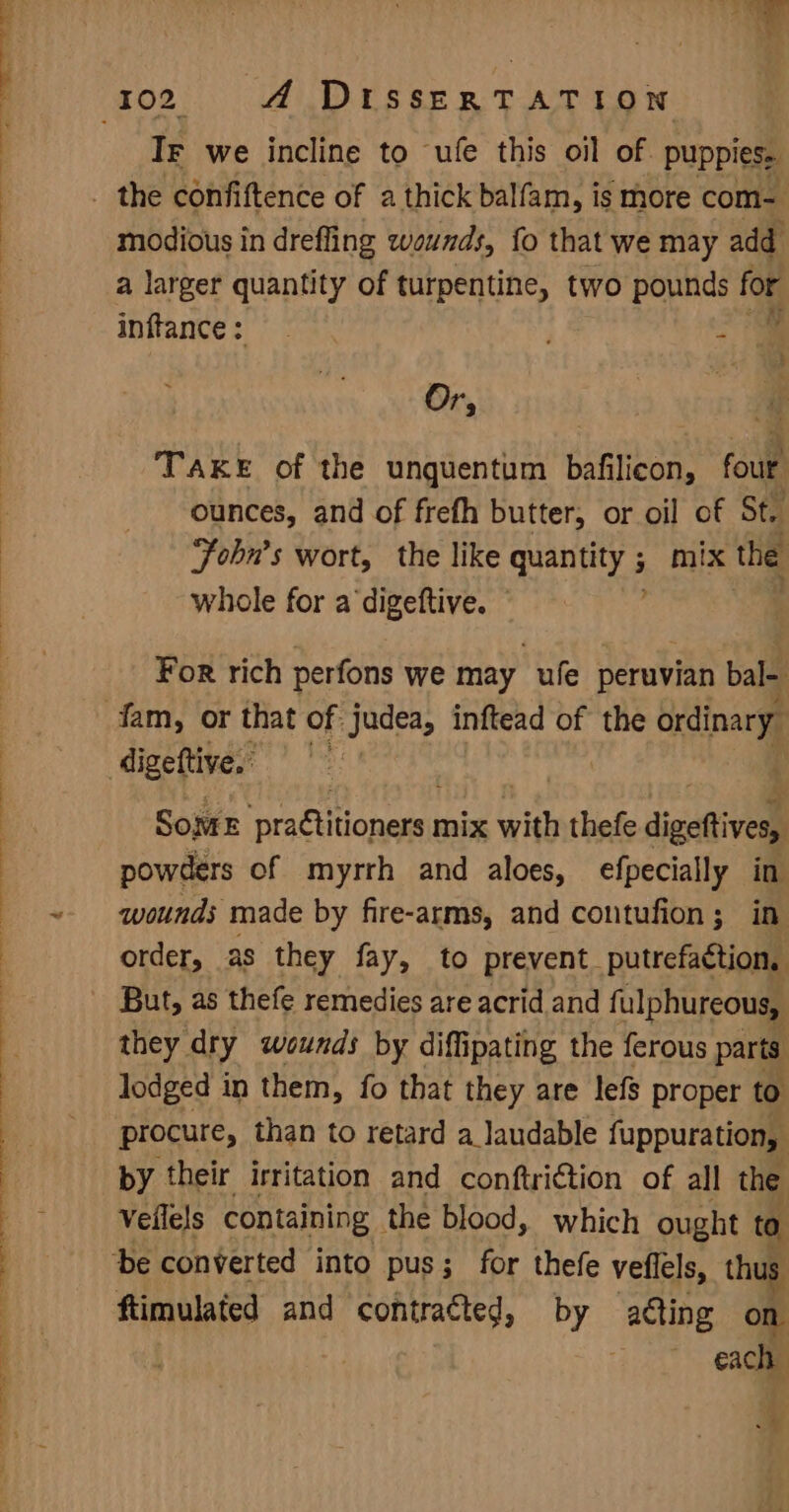 r + IF we incline to ufe this oil of. puppies, modious in drefling wounds, fo that we may add a larger quantity of turpentine, two pounds for inftance: , ot Or, a | a TAKE of the unquentum bafilicon, four ounces, and of frefh butter, or oil of St. Fohn’s wort, the like ekg 3 mix the whole for a ‘digettive. For rich perfons we may ufe peruvian bal- Sojwe practitioners mix with thefe digeftives, powders of myrrh and aloes, efpecially in wounds made by fire-arms, and contufion; in order, as they fay, to prevent_putrefaction, But, as thefe remedies are acrid and fulphureous, they dry wounds by diffipating the ferous parts lodged in them, fo that they are lefs proper to procure, than to retard a_Jaudable fuppuration, by their irritation and conftri€tion of all the Veilels containing the blood, which ought to ftimulated and shal abies by aéting on i each ¥