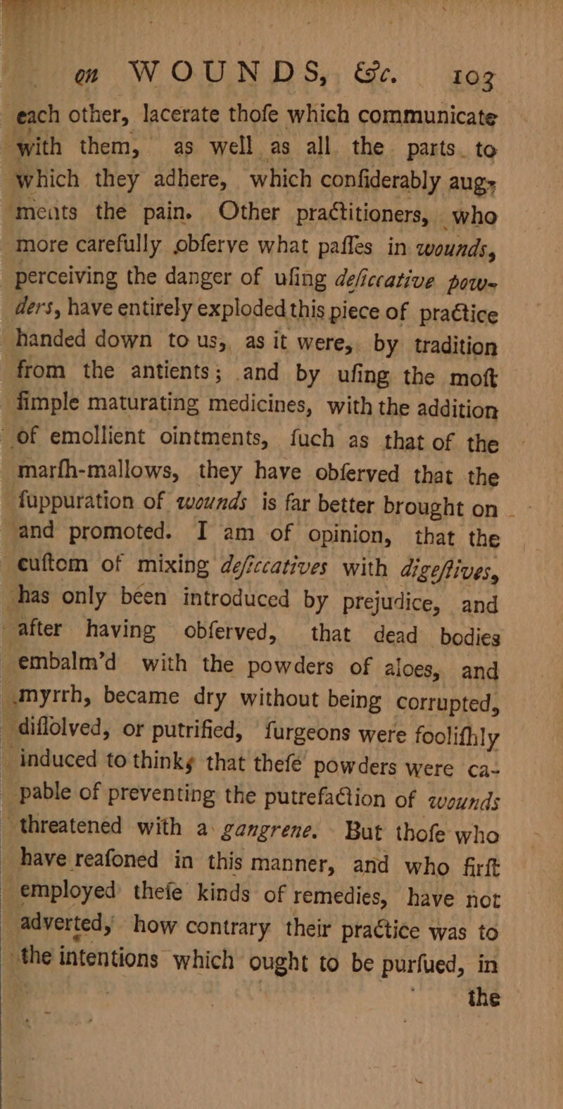 mare Tl ‘4 y te WOUNDS, &amp;e. 103 each other, lacerate thofe which communicate ‘with them, as well as all the parts. to “which they adhere, which confiderably augs ‘meats the pain. Other practitioners, who more carefully obferve what paffes in wounds, perceiving the danger of ufing deficcative pow= ders, have entirely exploded this piece of praétice handed down tous, as it were, by tradition from the antients; and by ufing the mott fimple maturating medicines, with the addition Of emollient ointments, fuch as that of the marfh-mallows, they have obferved that the fappuration of wounds is far better brought on _- and promoted. I am of opinion, that the cuftom of mixing defccatives with digefives, has only been introduced by prejudice, and after having obferved, that dead bodies embalm’d with the powders of aloes, and “myrrh, became dry without being corrupted, diflolved, or putrified, {urgeons were foolifhly _ induced to think that thefé powders were ca- | pable of preventing the putrefaGion of wounds threatened with a gangrene. But thofe who have reafoned in this manner, and who firft employed theie kinds of remedies, have not _ advertedy how contrary their praétice was to the intentions which ought to be purfued, in : | . the