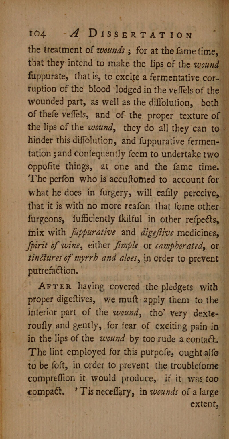 : { 104 -A DISSERTATION Ma the treatment of wounds ; ; for at the fame time, : that they intend to make the lips of the wound fuppurate, that is, to excite a fermentative cor-. ruption of the blood ‘lodged in the veflels of the wounded part, as well as the diflolution, both of thefe veficls, and of the proper texture of — the lips of the wound, they do all they can to . Kinder this diffolution, and fuppurative fermen- _ tation ;and confequently feem to undertake two oppofite things, at one and the fame time. — The perfon who is accuftomed to account for ~ what he does in furgery, will eafily perceive, that it is with no more reafon that fome other — furgeons, fufficiently {kilful in other refpeéts, i mix with /uppurative and dige/ive medicines, ( Spirit of wine, either fimple or camphorated, or — tinétures of myrrh and aloes) in order to prevent — putrefaction. | AFTER haying covered the pledgets with — proper digeftives, we muft apply them to the — interior part of the weund, tho’ very dexte- roufly and gently, for fear of exciting pain in” in the lips of the wound by too rude a contact. The lint employed for this purpofe, oughtalfo — to be foft, in order to prevent the troublefome — compreflion it would produce, if it was too _ compact, ’ Tisneceflary, in wounds of a large extent, — id ed