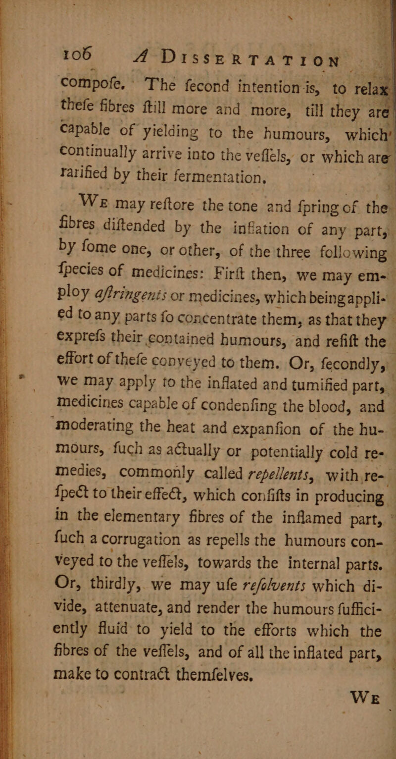 compofe. The fecond intention is, to relaa thefe fibres ftill more and more, till they are { capable of yielding to the humours, which’ Continually arrive into the veflels, or which are ratified by their fermentation, q We may reftore the tone and {pring of the fibres diftended by the inflation of any part, by fome one, or other, of the three following fpecies of medicines: Firft then, we may em= ploy aftringenis or medicines, which being appli- ed to any parts fo concentrate them, as that they exprefs their contained humours, and refift the — effort of thefe conveyed to them. Or, fecondly, Wwe may apply to the inflated and tumified part, Medicines capable of condenfing the blood, and “Moderating the heat and expanfion of the hu- mours, fuch as actually or potentially cold re- medies, commonly called repellents, with re- {pect to their effeét, which confifts in producing in the elementary fibres of the inflamed part, © fuch a corrugation as repells the humours con- veyed to the veffels, towards the internal parts. Or, thirdly, we may ule refolvents which di- vide, attenuate, and render the humours fuffici- _ ently fluid to yield to the efforts which the — fibres of the veffels, and of all the inflated part, make to contract themfelves, si ’ WE