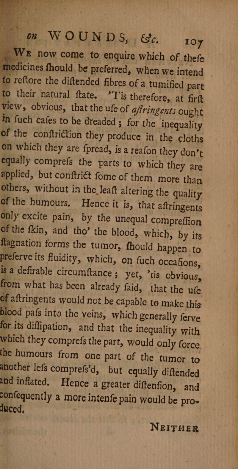 om WOUN DS, ; &amp;e. 1oy We now come to enquire which of thefe medicines fhould. be preferred, when we intend . fo reftore the diftended fibres of a tumified part to their natural ftate. °Tis therefore, at firtt view, obvious, that the ufe of aftringents ought tn fuch cafes to be dreaded ; for the inequality of the conftri€tion they produce in the cloths on which they are {pread, is a reafon they don’t equally comprefs the parts to which they are applied, but conftri€ét fome of them more than others, without in the leaft altering the quality of the humours, Hence it is, that aftringents Only excite pain, by the unequal compreflion of the fkin, and tho’ the blood, which, by its flagnation forms the tumor, fhould happen to preferve its fluidity, which, on fuch occafions, is a defirable circumftance ; yet, *tis obvious, from what has been already faid, that the ufe of aftringents would not be capable to make this blood pafs into the veins, which generally ferve for its diflipation, and that the inequality with which they comprefs the part, would only force the humours from one part of the tumor to another lefs comprefs’d, but equally diftended and inflated. Hence a greater diftenfion, and confequently a more intenfe pain would be pro- duced, | | : | | NEITHER