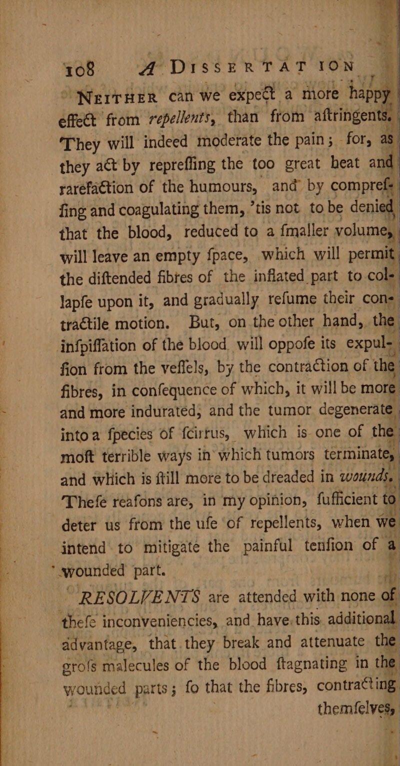 effect from rebel than ‘from on They will indeed moderate the pain; - for, as they act by reprefling the too great heat and rarefaction of the humours, and’ by comprefs fing and coagulating them, ’tis not to be denial that the blood, reduced to a {maller volume, will leave an empty fpace, which will permit the diftended fibres of the inflated part to cole lapfe upon it, and gradually refume their cone, tractile motion. But, on the other hand, _ the: infpiffation of the blood. will oppofe its expul- fion from the veflels, by the contraction of the fibres, in confequence of which, it will be more and more indurated, and the tumor degenerate. intoa fpecies of fcirrus, which is one of the moft terrible ways in which tumors terminate, and which is ftill more to be dreaded in wounds, . Thefe reafons are, in my opinion, fufficient to deter us from the ufe ‘of repellents, when we intend to mitigate the painful tenfion of a eroaticed part. iD RESOLVENTS are attended with none of thefe inconveniencies, and have. this additional ddvantage, that.they break and attenuate the orofs malecules of the blood ftagnating in the wounded parts; fo that the fibres, contra¢ting waa nan themfelvag ~ | Mu 1 4