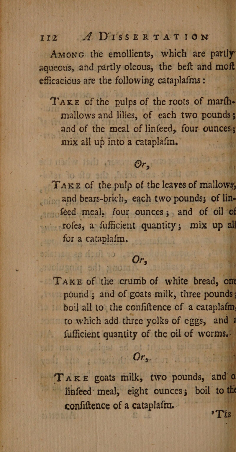 sd a” 112 ADIssERTATION — Amonc the emollients, which are partly aqueous, and partly oleous, the beft and moft efficacious ate the following cataplafms: | Take of the pulps of the roots of marth- -. mallows and lilies, of each two pounds; and of the meal of linfeed, four ouncess mmx all up into a cataplafm. i an Or, ‘ 4 Taxe of the. re of the leaves of mallow, . and bears-brich, each two pounds; of lin- _ feed. ‘meal, four ounces; , and of oil ; _-rofess; a: fufficient quantity; mix up for a Fe enh % Ors | q