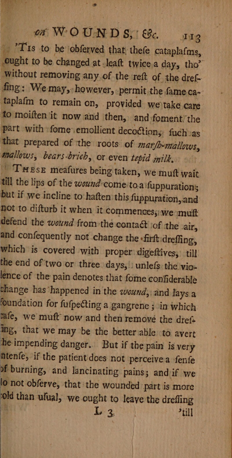 ot WOUN DS,’ €c. 1g i °*T 1s to be \obferved that; thefe cataplafms, Ought to be changed at .leaft twice a day, tho” Without removing any of the reft of the dref- fing: We may,- however, permit the fame. ca-: taplafm to remain on, provided we)take care to moiften it now and ‘then, and foment. the part with: fome’emollient decottions. fuch vas that prepared of :the roots. of mar/o-mallows, Mmallows, bears-brich, or even tepid milk, Tese meafures being taken, we muft wait till the lips of the wound*come'toa fuppurations but if we incline to haften this fuppuration, and Rot to difturb it when it commences; we «mutt defend the wound from:thé contaét tof the air, and confequently not change the -firftidreffing, which is covered with proper: digeftives, till the end of ‘two or three days, | unlefs: the. vio- lence of the pain denotes that fome confiderable change has*happened in the wound; and lays a foundation for fufpecting a gangrene ; in which safe, we muft now and then remove the drefs ing, that we may be the betterable to avert he impending danger. But if the pain is very Atenfe, if the patient does not perceivea fenfe of burning, and lancinating pains; and if we lo not obferve, that the wounded ‘part is more old than ulual, we ought to leave the drefling : 1 ay “ull