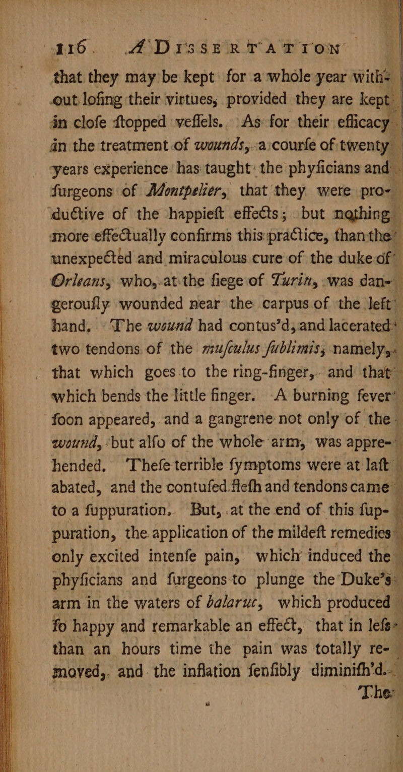 a16. A Drsstrrarron that they may be kept for a whole year with | out lofing their virtues; provided they are kept | in clofe {topped veflels. As: for their efficacy an the treatment of wounds,.aicourfe of, tirentyll ‘years experience’ has taught: the phyficians and ~ furgeons of Montpelier, that they were pro- ‘duétive of the shappieft effects; but nathing more effectually confirms this:praCtice, thanthe’ unexpected and miraculous cure of the duke of” Orleans, who,-at:the fiege\of Turin, -was dan- geroufly wounded near the carpus of the. left’ hand. The wound had contus’d, and lacerated* two tendons of the mu/culus fublimis, namely, - that which goes-to the ring-finger,. and that” which bends the little finger. A burning fever’ foon appeared, anda gangrene not only of the- wound, but alfo of the whole arm, was appre=— hended. ‘Thefeterrible fymptoms were at laft — abated, and the contufed Hefh and tendons came” ; to a fuppuration.. But, .at the end of. this fup- — puration, the. application of the mildeft ir only excited intenfe pain, which’ induced the © phyficians and furgeons:to plunge the Duke’s: arm in the waters of dalaruc, which produced - ‘ fo happy and remarkable an effect, that in lefe&gt; than an hours time ihe pain was totally re- moyed,. and the inflation fenfibly diminifh’d. , re Ther #