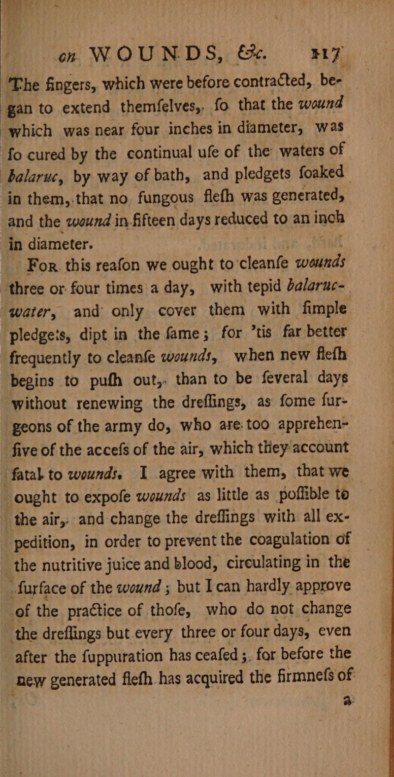 on WOUNDS, &amp;. BLZ ‘The fingers, which were before contracted, bes gan to extend themfelves,. fo that the wound which was near four inches in diameter, was fo cured by the continual ufe of the waters of “balarue, by way of bath, and pledgets foaked in them, that no fungous flefh was generated, and the wound in fifteen days reduced to an age in diameter. For. this reafon we ought to’ cleanfe wounds three or four times a day, with tepid balaruc- water, and only cover them with fimple pledgeis, dipt in the fame; for *tis far better frequently to cleanfe wounds, when new fleth begins to pufh out,. than to be feveral days without renewing the dreflings, as fome fur- geons of the army do, who are: too apprehen- five of the accefs of the air, which they account fatal to wounds, I agree with them, that we ought to expofe wounds as little as _poflible to the air,.-and change the dreflings with all ex- pedition, in order to prevent the coagulation of the nutritive juice and blood, cireulating in the _furface of the wound ; but I can hardly. approve of the practice of thofe, who do not change the dreflings but every three or four days, even after the fuppuration has ceafed ;. for before the new generated flefh has acquired the firmnefs of: | 4: